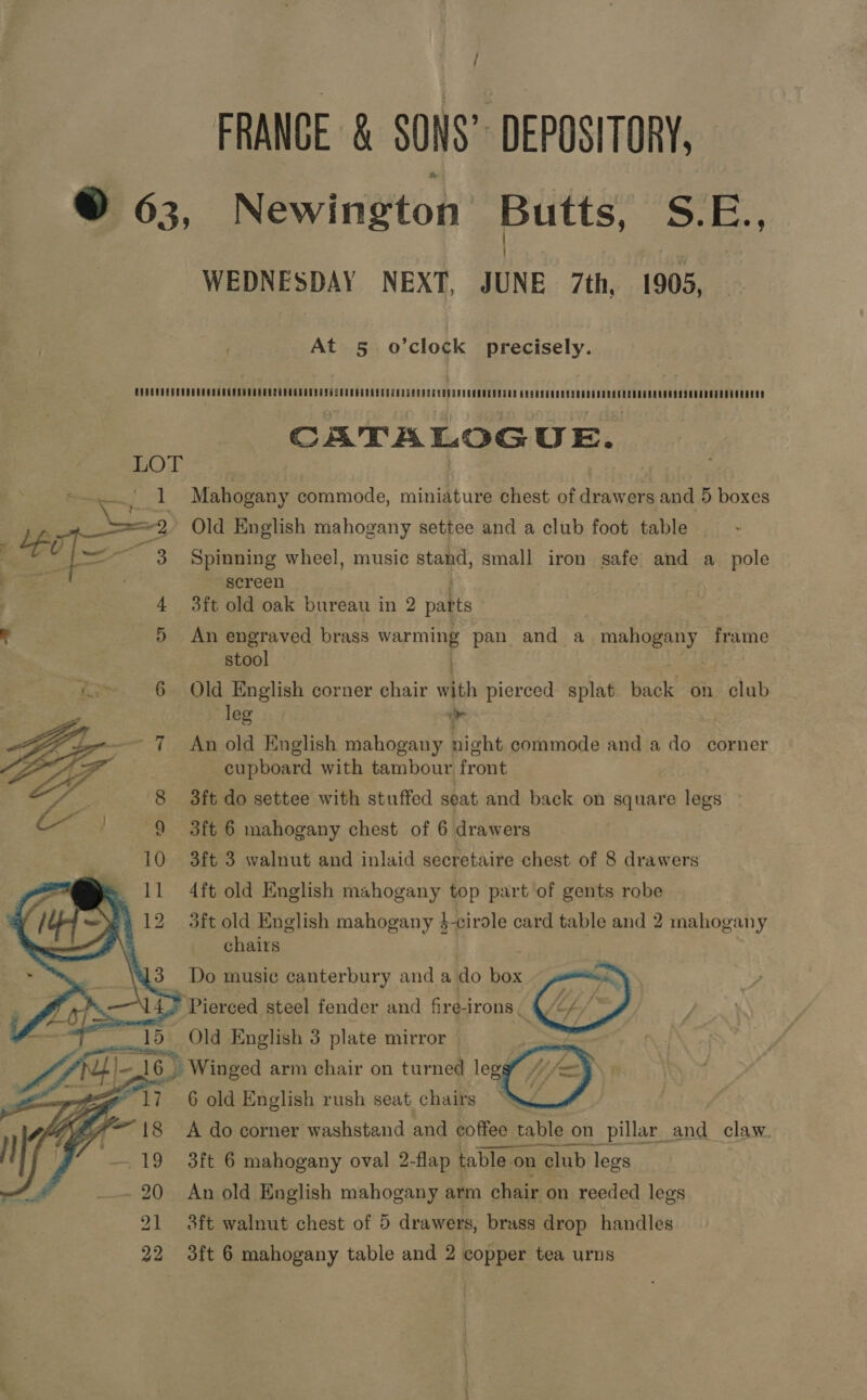 FRANCE &amp; SONS” DEPOSITORY, © 63, Newington Butts, S.E., WEDNESDAY NEXT, JUNE 7th, 1905, At 5. o’clock precisely. CATALOGUE. LOT es! Mahogany commode, miniature chest of drawers and 5 boxes ut == 2, Old English mahogany settee and a club foot table . : ag Spinning wheel, music stand, small iron safe and a pole screen 4 3ft old oak bureau in 2 pakts J 5 An engraved brass warming pan and a maori. frame stool ) pat 6 Old English corner chair with pierced splat back on ‘aud leg ‘ 7 An old English mahogany Eve commode and a do corner cupboard with tambour front Sie 8 3ft do settee with stuffed seat and back on square legs Ces 9 3ft 6 mahogany chest of 6 drawers 10 3ft 3 walnut and inlaid secretaire chest of 8 drawers = 11 4ft old English mahogany top part of gents robe 412 3ft old English mahogany h-cirole card table and 2 mahogany chairs     13 Do music canterbury and a do ane * Pierced steel fender and fire-irons. 4/&lt;/    Old English 3 plate mirror —  _ Winged arm chair on turned legs 6 old English rush seat chairs “ A do corner washstand and coffee table on pillar_and_ claw - 19 3ft 6 mahogany oval 2-flap table on club legs - 20 An old English mahogany arm chair on reeded legs 21 3ft walnut chest of 5 drawers, brass drop handles