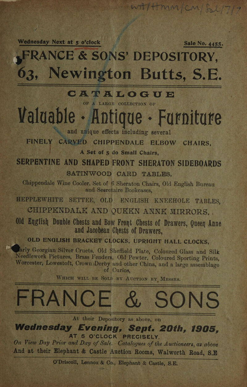  a 29 ap Seer ea OF 4 LARGH COLLECTION OF ‘Val uable - Antique - Furniture abe 3 ~ and “unique effects including several CARY CHIPPENDALE ELBOW CHAIRS, A Set of 5 do Small Chairs, he. SERPENTINE AND SHAPED FRONT SHERATON SIDEBOARDS feos SATINWOOD CARD TABLES, | a Wine gies Set of 6 Sheraton Chairs, Old English Bureau oa and. Seerctaire Bookeases, | -HEPPLEWAITE SETTER, OLD ENGLISH KNEEHOLE TABLES, _ CHIPPKNDALE AND OUKEN ANNK MIRRORS, . old English, Double Chests and Bow Front Chests of Drawers, Queen Anne eee and Jacobean Chests of Drawers, ae ENGLISH BRACKET CLOCKS, UPRIGHT HALL CLOCKS, arly Georgian Silver Cruets, Old Sheffield Plate, Coloured Glass and Silk eedlework Pictures, Brass Fenders, Old Pewter, Coloured Sporting Prints, pee Lowestoft, Crown pe oe and other China, and a large assemblage ack Cae a ey SOF » Curios, Wines WILT. ‘BE Sop BY AUCTION BY, MEssrs. CE &amp; SONS At their Depository as above, on % Wednesday Evening, Sept. 20th, 1905, 8 AT 5 O'CLOCK PRECISELY, bon View Day Bee and Day of Sale. - - Catalogues of the Auctioneers, as above. ae sat And at their Elephant &amp; Castle Auction Rooms, Walworth Road, S.E i i se ge Mae dais &amp; lig enbent, &amp; ees 8. BE.                 