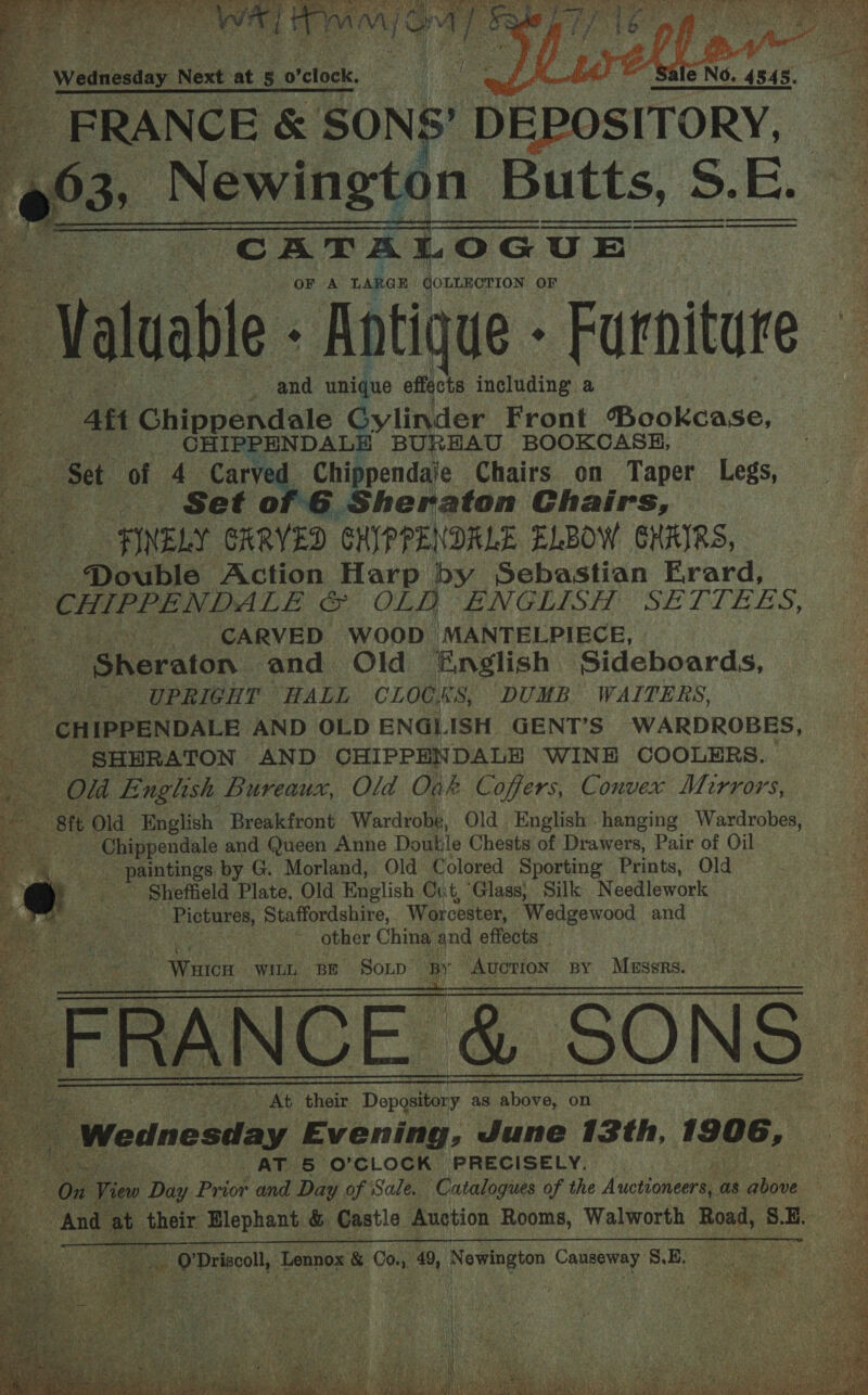                ; yale Nes Next at ae ofcfocks | | me i a Na &amp; SONS’ DEPOSITORY, .. e@03 Newington Butts, S.E. CATALOGUE OF A LARGE | QOLLECTION OF Value: Rotique - Furniture   _ and unique effects including a ) att Chippendale Gylinder Front Bookcase, a _ CHIPPENDALE BUREAU BOOKCASE, igs Set of 4 Carved Chippendale Chairs on Taper Legs, ..- Set of G6 Sheraton Chairs, FINELY CRRYED GHIPPE NDALE ELBOW GRAIRS, = _ Double Action Harp by Sebastian Erard, Ae CHIPPENDALE oe GLA PNGLISH SETIEZS, ; CARVED WOOD MANTELPIECE, Sheraton, and Old &amp;nglish Sideboards, UPRIGHT HALL CLOCKS, DUMB WAITERS, _ CHIPPENDALE AND OLD ENGLISH GENT’S WARDROBES, a ‘SHERATON AND CHIPPENDALE WINE COOLERS. : . Old English Bureaux, Old Oak Coffers, Convex Mirrors, ‘Sit Old English Breakfront Wardrobe, Old English hanging Wardrobes, e ae and Queen Anne Doutile Chests of Drawers, Pair of Oil ae by G. Morland, Old Colored Sporting Prints, Old Sheffield Plate, Old English Cut, Glass, Silk Needlework anata Staffordshire, Worcester, “Wedgewood and other China and effects _ Wao WILL BE SOLD _ Avorion BY Messrs.       Pe At thee ae as iL Abave. on Be a “Wednesday Evening, June 13th, 1906, oe es AT 5 O'CLOCK PRECISELY. ‘li ! Ok View Day Pyiok and Day of Sale. Catalogues of the Auetionen as above | And at ihetr shaguaee: &amp; ete potion cee Walworth Bont, SE. 