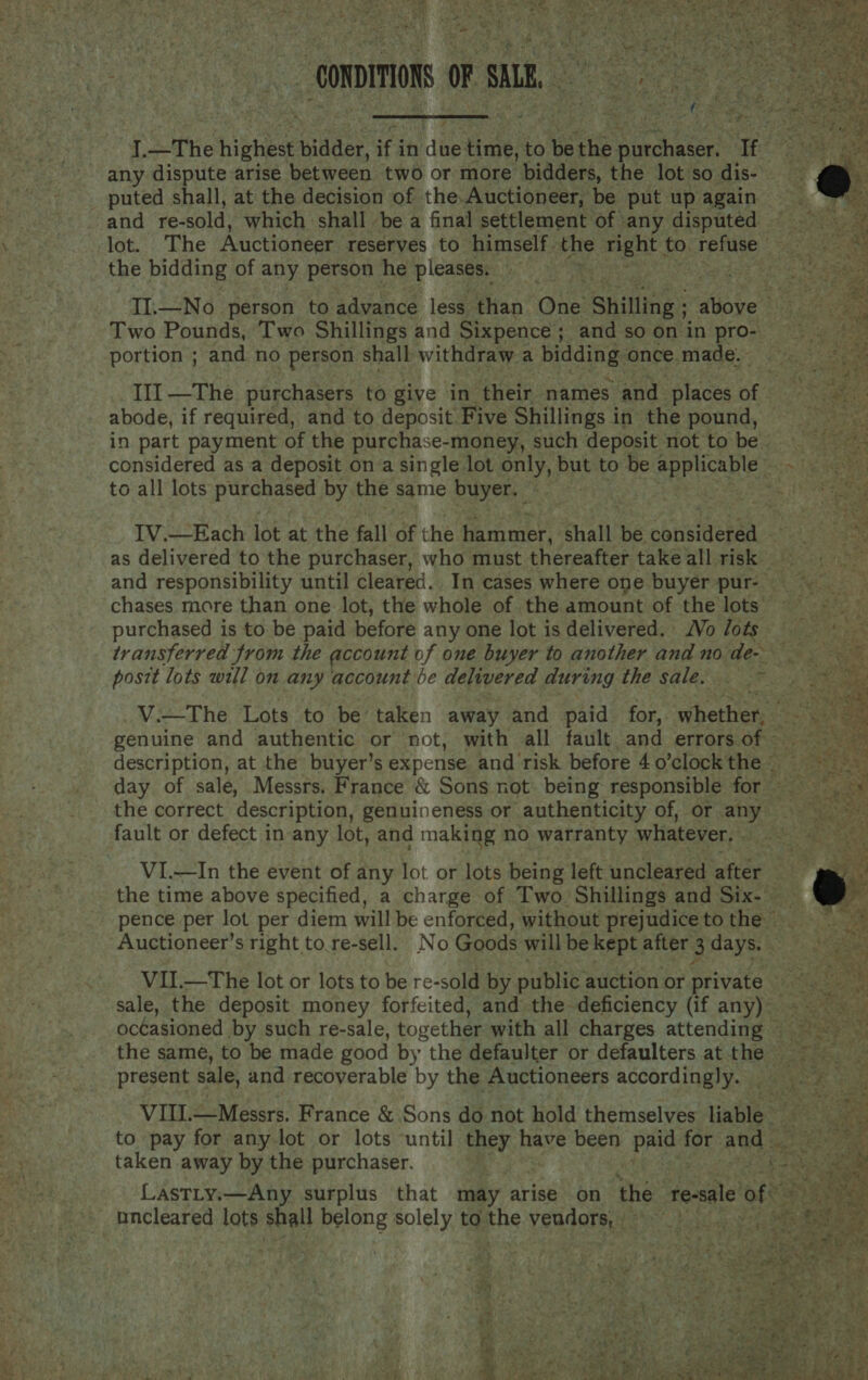 fa v) Pa ae                    a The hig Wider. ‘fidhes Haver to be the hae te oe any dispute arise between two or more bidders, the lot so dis- ; puted shall, at the decision of the.Auctioneer, be put up again _and re- sold, which shall be a final settlement of any disputed. lot. The Auctioneer reserves to himself. the fede Se to refuse - the bidding of any person he pleases. ee II.—No person to advance less than One Shilling ; ete ha Two Pounds, Two Shillings and Sixpence ; and sooninpro- _ portion ; and no person shall withdraw a bidding once.made. III —The purchasers to give in their names and places Of. abode, if required, and to deposit Five Shillings in the pound, in part payment of the purchase-money, such deposit not tobe considered as a deposit on a single lot only, but to be applicable bate TA eg to all lots purchased by the same buyer. ast : ee es IV.—Each lot at the fall of the hammer, shall be considered Ri as delivered to the purchaser, who must thereafter takeall risk = = and responsibility until cleared. In cases where one buyer pur- chases more than one lot, the whole of the amount of the lots = > purchased is to be paid before any one lot is delivered. Vo lots transferred from the account of one buyer to another and no A oe te. ; posit lots will on any account be delivered during the sale. ~ V.—The Lots to be taken away and paid for,. whether, See as genuine and authentic or not, with all fault and errorsof: = description, at the buyer’s expense and risk before 4o0’clockthe = day of sale, Messrs. France &amp; Sons not being responsible for ~~ the correct description, genuineness or authenticity of, or any fault or defect in any lot, and making no warranty whatever. . VI.—In the event of any lot or lots being left uncleared after the time above specified, a charge of Two Shillings and Six- pence per lot per diem will be enforced, without prejudice to the Auctioneer’s right to.re-sell. No Goods will be kept after 3 days. VII.—The lot or lots to be re-sold by public auction or private sale, the deposit money forfeited, and the deficiency (if any); . occasioned by such re-sale, together with all charges attending =~ the same, to be made good by the defaulter or defaulters atthe ~~ present sale, and recoverable by the Auctioneers accordingly. VIII.—Messrs. France &amp; Sons do not hold themselves liable ae e any to pay for any lot or lots ‘until they pays been paid for and oa taken away by the purchaser. | te hs 3 ae Lastty.—Any surplus that may arise on the te-sale of | _incleared lots shall belong solely to Be vendors ) Pa . et Sek . > f “