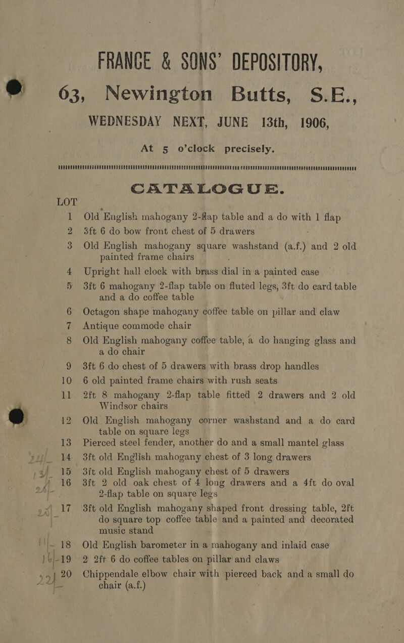 FRANCE &amp; SONS’ DEPOSITORY, WEDNESDAY NEXT, JUNE 13th, 1906, At § o’clock precisely. bt i CATALOGUE. Old ‘English mahogany 2-fap table and a do with 1 flap 3ft 6 do bow front chest of 5 drawers Old English mahogany square washstand (at) and 2 old painted frame chairs Upright hall clock with brass dial in a painted case 3ft 6 mahogany 2-flap table on fluted legs, 3ft do card table and a do coffee table Octagon shape mahogany coffee table on pillar and claw Antique commode chair Old English mahogany coffee table, a do hanging glass and a do chair 3ft 6 do chest of 5 drawers with brass drop handles 6 old painted frame chairs with rush seats 2ft 8 mahogany 2-flap table fitted 2 drawers and 2 old Windsor chairs Old English mahogany corner washstand and a do card table on square legs Pierced steel fender, another do and a small mantel glass 3ft old English mahogany chest of 3 long drawers 3ft old English mahogany chest of 5 drawers 3ft 2 old oak chest of 4 long drawers and a 4ft do oval 2-flap table on square legs 3ft old English mahogany shaped front dressing table, 2ft do square top coffee table and a painted and decorated music stand Old English barometer in a mahogany and inlaid case 2 2ft 6 do coffee tables on pillar and claws Chippendale elbow chair with pierced back and a small do chair (a.f.)