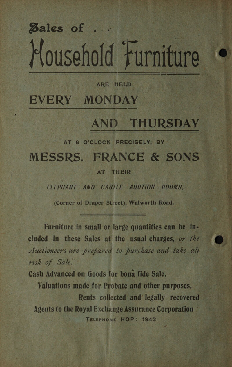 ousehold EVE RY. MONDAY AND Lbs. URSDAY AT 6 O'CLOCK PRECISELY, BY le .. MESSRS. FRANCE &amp; SONS AT THEIR    rai “« cs ; 7 2 e x —— = ae) 2 =: L 4 ays, ee as Ts Fi he ae a ea EL Pe bs TS es Ree ee oe ae “iy ois      2 = ee = aae eo ew ELEPHANT AND CASTLE AUCTION ROOMS, (Corner of Draper Street), Walworth Road. Furniture in small or large quantities can be in- ee hs, cluded in these Sales at the usual charges, ov the 4 a Auctioneers are prepared to purchase and take ah oh risk of Sale. | | Cash Advanced on Goods for bona fide Sale, Valuations made for Probate and other purposes. sn Rents collected and legally recovered ws Agents to the Royal Exchange Assurance Corporation - TELEPHONE HOP: 1943,