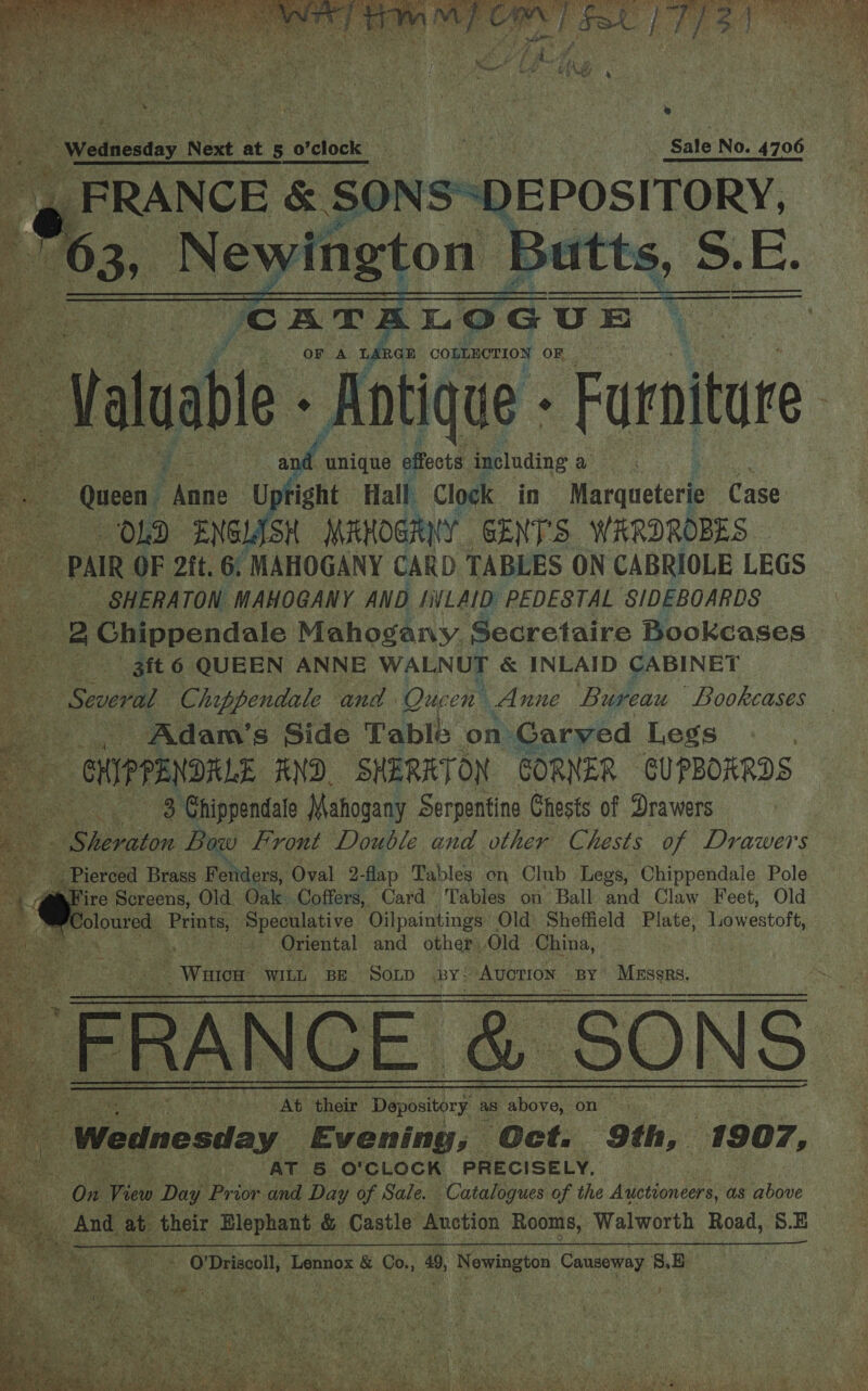  fs Wednesday. Nest at 5 o'clock France &amp; 50s — me                        Sale No. 4706 ) DEPOSITORY.    a “cATALOGUE : Valuabl e- Antique - Furniture | ye at unique effects including Ae Cae “Queen: ae right Hall Clock in Marqueterie Case. [OGD ENGL SH MAHOGRUY GENTS WARDROBES — “ PAIR OF 2it. 6. MAHOGANY CARD TABLES ON CABRIOLE LEGS a SHERATON MAHOGANY AND INLAID: PEDESTAL S/IDEBOARDS i 2 Chippendale Mahogany Secretaire Bookcases | 3ft 6 QUEEN ANNE WALNUT &amp; INLAID CABINET Pe ‘Several Chippendale and. Que en Anne Bureau Bookcases _.., Adam’s Side Tablé on Carved Legs - CHIPPENDRLE AND. SHERRTON GORNER CUPBOARDS 3 Chippendale Mahogany Serpentine Chests of Drawers re We ieeeton Bow Frront Double and other Chests of Drawers ee - Pierced Brass Fetiders, Oval 2-flap Tables on Club Legs, Chippendale Pole -dFire Screens, Old Oats Coffers, Card Tables on Ball and Claw Feet, Old am oe Speculative Oilpaintings Old Sheffield Plate, Lowestoft, on Ras Oriental and other:.Old China, :  RGE COLLECTION OF Waice: WILL BE SOLD BY: ‘Avotton BY MEssRs. FRANCE &amp; SONS a A: At their Depository as above, on : ‘Wednesday Evening; Oct. 9th, 1907, - ie AT 5 O'CLOCK PRECISELY, iB On View Day Prior: and Day of Sale. ‘Catalogues of the Auctioneers, as above And at their Elephant &amp; Castle Auction Rooms, Walworth Road, S.E     a . 0 Driscoll, ‘Lennox &amp; Co., 49, Newington Canseway 8, Bo -