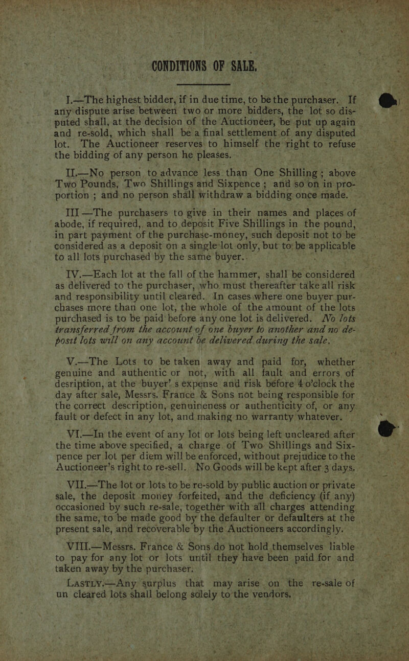 ios oh % gfe és, ap y vy Siu , N CONDITIONS OF sm and re-sold, which shall be a final settlement of any disputed lot. The Auctioneer reserves. to himself the right to refuse the bidding of any person he pleases. portion ; and no person shall withdraw a bidding once made. to all lots purchased by the same buyer.. as delivered to the purchaser, who must thereafter take all risk and responsibility until cleared. In cases.where one buyer pur- chases more than one lot, the whole of the amount of the lots posit lots will on any account be delivered during the sale. genuine and authentic or not, with all fault and errors of fault or defect in any lot, and making no warranty whatever. the time above specified; a charge. of Two Shillings and Six- - VIL.—The lot or lots to be re-sold by public auction or private sale, the deposit money forfeited, and the deficiency (if any) occasioned by such re-sale, together with all charges attending present sale, and recoverable by the Auctioneers accordingly. VIII. —Messrs. France &amp; Sons. do not hold. themselves liable taken away by the purchaser; un cleared, lots shall belong cuba to” the vendors,    