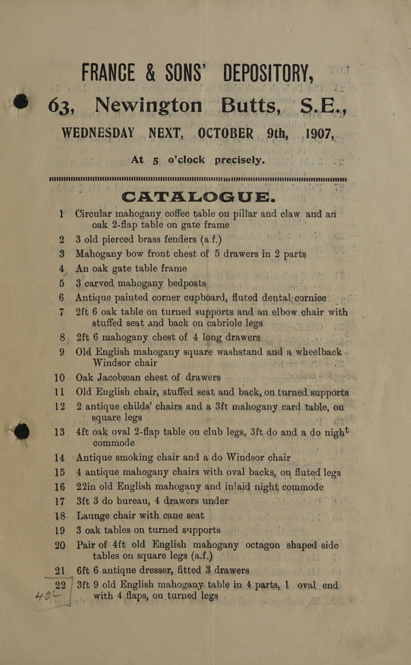 FRANCE &amp; SONS’ DEPOSITORY,” At 5 o’clock precisely. ao OLE &amp; bd 21 CATALOGUE. Circular mahogany coffee table on pillar and claw and an oak 2-flap table on gate frame 3 old pierced brass fenders (a.f.) Mahogany bow front chest of 5 drawers in 2 parts An oak gate table frame | 3 carved, mahogany bedposts Antique painted corner cupboard, fluted dental: cornice | 2ft 6 oak table on turned supports and an elbow chair with stuffed seat. and back on cabriole legs : Old English mahogany square washstand and a » wheelback - Windsor chair Oak Jacobeean chest of drawers . SR SAE Hy es Old English chair, stuffed seat and back, on turned’ waar | 2 antique childs’ chairs and a 3ft mahogany card tate, on _ square legs commode Antique smoking chair and a do Windsor chair. 4 antique mahogany chairs with oval backs, on fluted legs 22in old English mahogany and inlaid maht ¢ commode 3ft 3 do bureau, 4 drawers under ] 3 oak tables on turned supports Pair of 4ft old English mahogany octagon shaped side tables on square legs (a.f.) 6ft 6 antiqne dresser, fitted 3. drawers i ., with 4 flaps, on turned legs. .