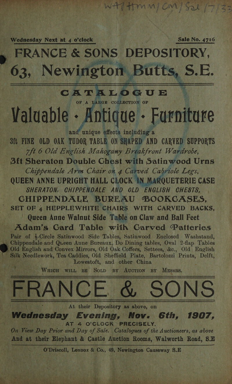  enicanedaay Next at 4 0 clock Sale No. 4716 a _ FRANCE &amp; SONS: DEPOSITORY.  “and unique effects ine]uding’ a - 3ft HONE OLD OAK TUDOR TABLE ON SHAPED AND CARVED. SUPPORTS ft 6 Old English Mahogany Lr cakfront Wardrobe, Sft Sheraton ey aa Chest with Satinwood Urns QUEEN ANNE UPRIGHT HALL CLOCK q SHERATON, GHIPPENDALE AND OLD ENGLISH CHESTS, CHIPPENDALE BUREAU BOOKCASES, SET OF 4 HEPPLEWHITE CHAIRS WITH CARVED BACKS, ~ Queen Anne Walnut Side Table on Claw and Ball Feet -Adam’s Card Table wiih CGarved “Patteries Pair of }-Circle Satinwood Side Tables, Satinwood Enclosed Washstand, Chippendale and Queen Anne Bureaux, Do Dining tables, Oval 2-flap Tables we Old English and Convex Mirrors, Old Oak Coffers, Sattees, &amp;e., Old English Ate oa oe ew Ok, Tea Caddies, Old Sheffield | Plate, Bartolozzi_ Prints, Delft, f Lowestoft, and other China mae Out ya _ WuicH WILL BE Soup By AUCTION BY Mussrs, FRANCE _&amp; SONS he At their Depository as above, on | Wednesday Evening, Nov. Gth, 1907, AT 4 O'CLOCK PRECISELY. 5 a Vino Day Paior and Day of Sale. Catalogues of the Auctioneers, as above And at their Elephant &amp; Castle Auction Rooms, Walworth Road, 8. Fea a re at O'Driscoll, Lennox &amp; Co., 49, Bayinatin Causeway S.E     