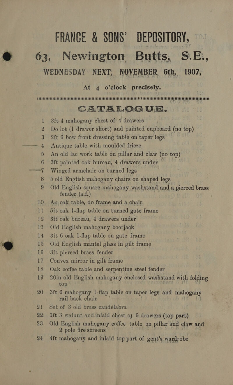 FRANCE &amp; SONS’ DEPOSITORY, Newington Butts, S.E., At 4 o’clock precisely. CON ao FP ww eH CATALOG UE. 3ft 4 mahogany chest of 4 drawers Do lot (1 drawer short) and painted cupboard (no ifs) 2ft 6 bow front dressing table on taper legs Antique table with moulded frieze An old lac work table on pillar and claw (no top) 3ft painted oak bureau, 4 drawers under | | Winged armchair on turned legs 5 old English mahogany chairs on shaped legs Old English square mahogany washstand and a pierced brass fender (a.f,) An oak table, do frame and a chair 5ft oak 1-flap table on turned gate frame 3ft oak bureau, 4 drawers under Old English mahogany bootjack 3ft 6 oak 1-flap table on gate frame Old English mantel glass in gilt frame 3ft pierced brass fender Convex mirror in gilt frame Oak coffee table and serpentine steel fender 20in old English mahogany enclosed washstand with folding top 3ft 6 mahogany |-flap table on taper legs and get a rail back chair Set of 3 old brass candelabra 3ft 3 walnut and inlaid chest of 6 drawers (top part) Old English mahogany coffee table on pillar and claw and 2 pole fire screens 4ft mahogany and inlaid top part of gent’s. wardrobe