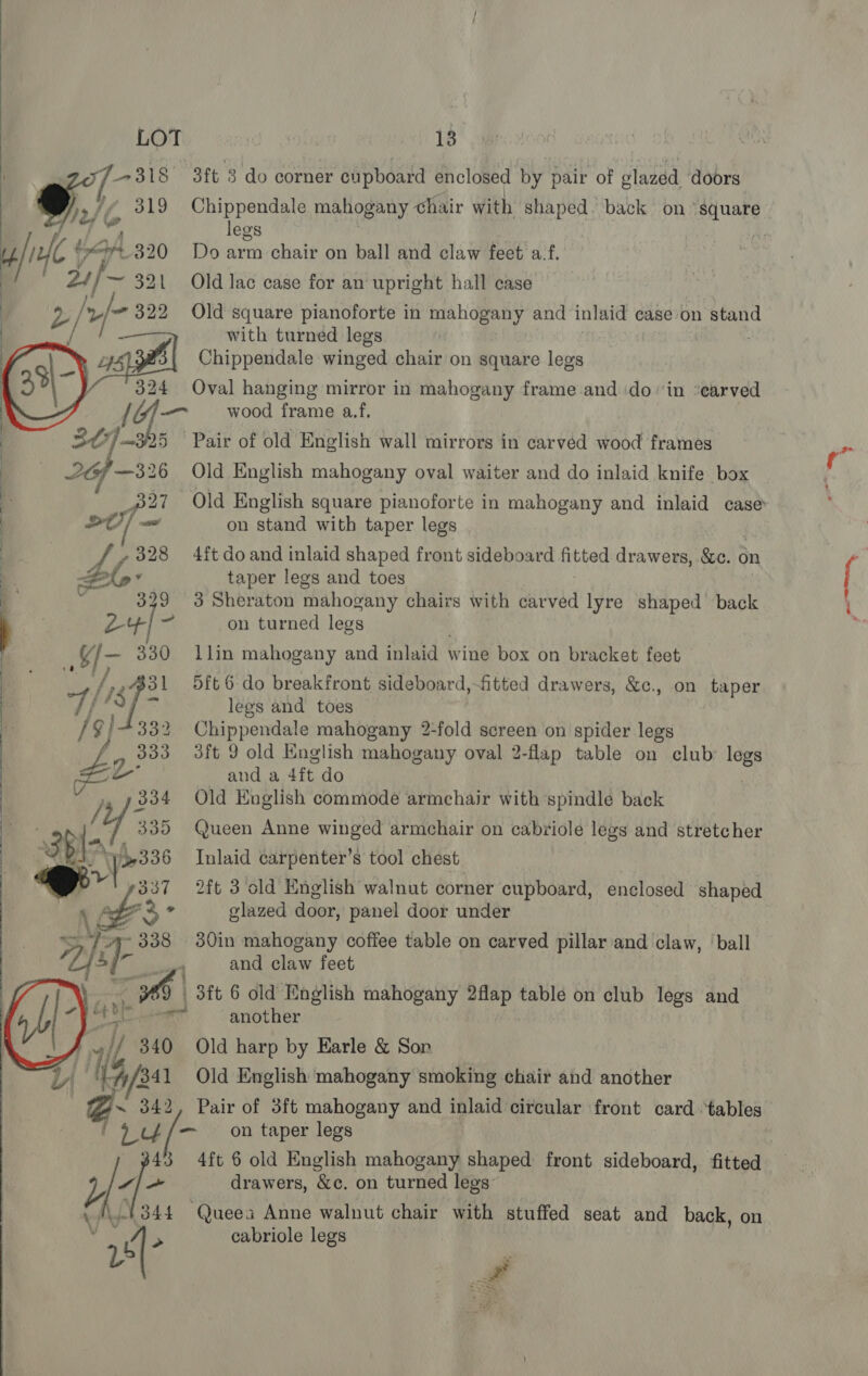 3ft 3 do corner cupboard enclosed by pair of glazed ‘doors Chippendale mahogany chair with shaped. back on “square legs . eae Do arm chair on ball and claw feet’ a-f.  Old lac case for an upright hall case Old square pianoforte in mahogany and inlaid case on stan with turned legs | ; Chippendale winged chair on square legs Oval hanging mirror in mahogany frame and doin ‘earved wood frame a.f. Pair of old English wall mirrors in carvéd wood frames Old English mahogany oval waiter and do inlaid knife box on stand with taper legs 4ft do and inlaid shaped front sideboard fitted drawers, &amp;c. on taper legs and toes : | 3 Sheraton mahogany chairs with carved lyre shaped back on turned legs llin mahogany and inlaid wine box on bracket feet 5ft 6 do breakfront sideboard,~fitted drawers, &amp;c., on taper legs and toes Chippendale mahogany 2-fold screen on spider legs 3ft 9 old Knglish mahogany oval 2-flap table on club: legs and a 4ft do Old English commode armchair with spindle back Queen Anne winged armchair on cabriole legs and stretcher Inlaid carpenter’s tool chest     2ft 3 cold English walnut corner cupboard, enclosed shaped glazed door, panel door under 2): ~ 338 30in mahogany coffee table on carved pillar and claw, ‘ball  ae and claw feet * 69 3ft 6 old English mahogany 2flap table on club legs and aioe 6 another 3 d tb 340 Old harp by Earle &amp; Sor Li | {4/341 Old English mahogany smoking chair and another ~ 342, Pair of 3ft mahogany and inlaid circular front card “tables ' &gt; ¢¢/— on taper legs 43 4ft 6 old English mahogany shaped front sideboard, fitted y | ~ drawers, &amp;c. on turned legs ALY 3 V nd 44 Queea Anne walnut chair with stuffed seat and back, on cabriole legs  r ~ #