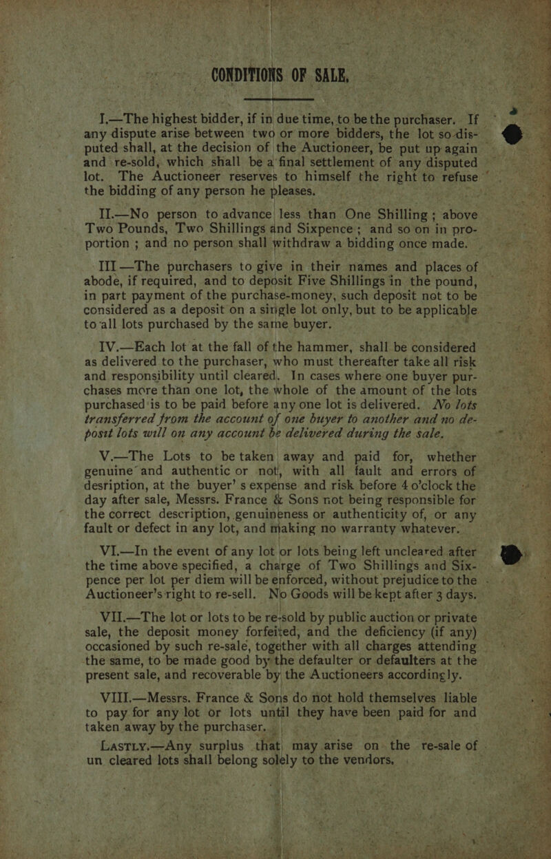  i __Conpaon OF SALE,  J, 2 The highest bide: if in ane time, to. be the theese If the bidding of any person he pleases. Two Pounds, Two Shillings and Sixpence; and so on in pro- portion ; and no person shall withdraw a bidding once made. abode, if required, and to deposit Five Shillings in the pound, considered as a deposit on a sirgle lot only, but to be ape lieye to all lots purchased by the same buyer. | IV.—Each lot at the fall of the hammer, shall be considered as delivered to the purchaser, who must thereafter take all risk and responsibility until cleared, In cases where one buyer pur- chases more than one lot, the whole of the amount of the lots purchased ‘is to be paid before any one lot is delivered. Vo /ots transferred from the account of one buyer to another and no de- postt lots will on any account be delivered during the sale. V.—The Lots to be taken away and paid for, whether genuine and authentic or not, with all fault and errors of desription, at the buyer’ s expense and risk before 4 o’clock the day after sale, Messrs. France &amp; Sons not being responsible for ~ fault or defect in any lot, and making no warranty whatever.  the same, to be made good by: the defaulter or defaulters at the present sale, and recoverable by the Auctioneers according|y. to pay for any lot or lots i i they have been paid for and taken away by the purchaser, un cleared lots shall belong arly to the yorrlor. 7   : Ne es * ee J ; . eo WS a 4 Py * ee We dan ae ge. a me et ¥ i tee ees Lies AS SEP <TR - ni  Foe pee ete er ped} te << es is PAA? ..: iter ee rae eS or Seca. 25.7 rah re hs Sy Cag ag (2a le Re a ee tea hy eA te habe hn Ua pbk Ne 6 hi Dh PP PSE Cet oe 3 a wre oe, ¢ AR le ar EE eet eh cae Rares by, SEE y SER EAS hate at Oe en eee te ah INS gfe 7 Nt oe Pas Sage Te ae Ges mt ghee Pa r —o oe yee eres cee ry BS ey