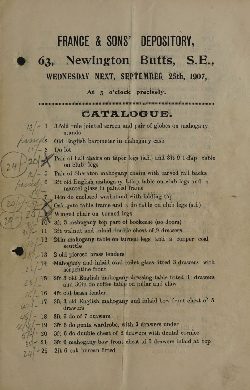 FRANCE &amp; SONS’ DEPOSITORY, @® 63, Newington Butts, S.E., WEDNESDAY NEXT; SEPTEMBER 25th, 1907, At 5 o’clock precisely. suietisssursa avteyieis¥iiebest fia ie tei ¥isisiaEsaWehiitien death etka sivatagaheas Gaaitdasditninauadtiaiaee CATALOGUE. /3/ - 1 3-fold rule jointed screen and pair of globes on mahogany stands en 2 Old English barometer in dehaeens case /A Ife 3 Do lot Pair of hall chairs on taper fees (a.f.) and 3ft 9 I-flap table on club légs | Pair of Sheraton mahogany chairs with carved rail backs 3ft old English, mahogany !-flap table on club legs and a mantel glass in painted frame 14in do enclosed washstand with folding top Oak gate table frame and a do table on club legs (a.f.) Winged chair on turned legs 3ft 3 mahogany top part of boodkease (vo doors) 3ft walnut and inlaid ‘double chest of 9 drawers 24in mahogany table on turned legs and a copper coal | @ | scuttle wi b/ 18 2 old pierced brass fenders  / 14 Mahogany and inlaid oval toilet glass fitted 3 drawers with a le serpentine front 3 ay 15 2ft 3old English mahogany dressing table fitted 3° drawers Z&amp; /— and 30in do coffee table on pillar and claw | /C/.16 4ft old brass fender at 17. 3ft 3: old English ada and faiaid bow front chest of 5 Ee - drawers Yo /~ 18 3ft 6 do of 7 drawers 7A, 7/—19 3ft 6 do gents wardrobe, with 3 drawers under - | hg - 20 3ft 6 do double chest of 8 drawers with dental cornice acle- 21 3ft 6 mahogany bow front chest of 5 drawers inlaid at top