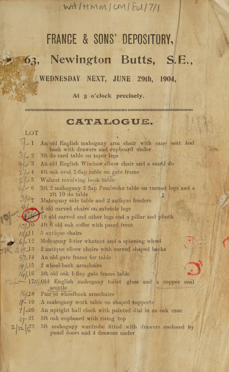 Arad r cay AN TNA § it A ry, AN x SWATH Mm | OM | Fol f/f,  FRANGE &amp; SONS’ DEPOSITORY, = Newington Butts, S.E., as {WEDNESDAY NEXT, JUNE. 29th, 1904,  At 5 o’clock precisely.  pith: GAGES CUOMO CRATE UTE R SPEER RUD EM TERE ORE EDU E RT RU SPORE RGU D UNSC T DOOD Nba MIT CATERLOGUE.   = Ate nak ae 2-flap. table on gate frame eo Walnut revolving book table 3ft 2 mahogany 2 flap. Pembroke os on fume — vft 10 do table VE co , side Log a 2 a W  ; 5 stlhub chairs i Mohogany 3-tler whatnot an Ze  An old gate frame for ty 2 wheel- back armch  dft old oak I-flap ‘gate frame val i wa io 1726) Old English mahogany toilet gins and  ee, ‘a we copper coal   ; scuttle ne er ace dé eg &amp; /€/18 Pair of wheelback ee se 2 ae ee a id f he, g- 19 A mahogany work table on shaped s snpport ee a me 7 |-20 An upright hall clock with panies dial in an ’ Kk ¢ : fy aa Be  iy- 21 5ft oak cupboard wi 