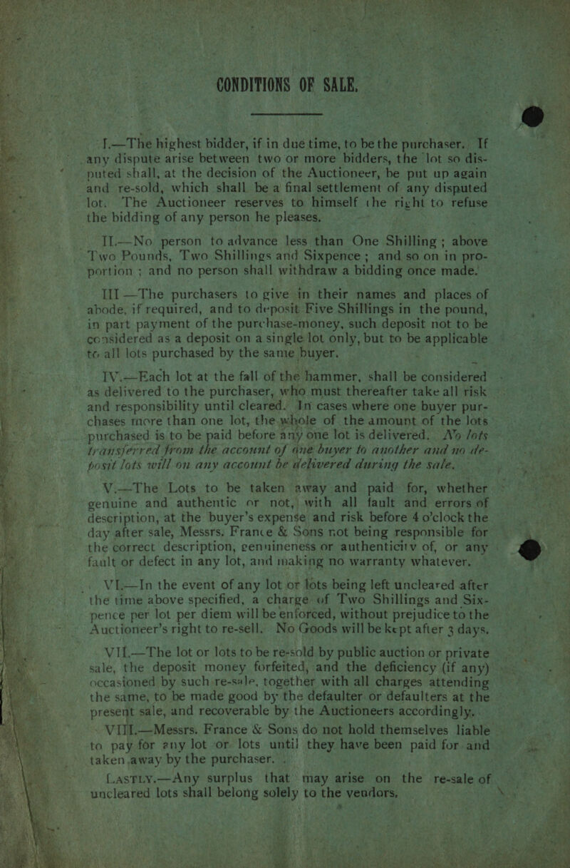   ‘}.—The highest bidder, if in due time, to be the purchaser. If _any dispute arise between two or more bidders, the lot so dis- puted shall, at the decision of the Auctioneer, be put up again and re-sold, which shall be a final settlement of any disputed lot. The Auctioneer reserves to himself the right to ‘refuse the bidding of any person he pleases, -. TL—No person to advance less than One Shilling ; above Two Pounds, Two Shillings and Sixpence; and so on in pro- portion ; and no person shall withdraw a bidding once made. Ill —The purchasers to give in their names and places of abode, if required, and to deposit Five Shillings in the pound, in part payment of the purchase-money, such deposit not to be considered as a deposit on a single lot only, but to es adhe 3 Seeman, Rep tc all lots purchased by the same buyer.  ee Ya ef IV.—Each lot at the fall of the hammer, shall be considered a as delivered to the purchaser, who must thereafter take all risk Ns and responsibility until cleared. In cases where one buyer pur- chases tore than one lot, the whole of the amount of the lots’ purchased is to be paid before any one lot is delivered. Ao fats os transferred from the account of ane buyer to another and no de- epi ea posit lots will on any account be delivered during the sale, — a eee                    V.—The Lots to be taken away and paid for, whether ca Pea genuine and authentic or not, with all fault and errors of eae een phi: | win at the buyer’s expense and risk before 4 o’clock the day after sale, Messrs. France &amp; Sons not being responsible for . the correct description, genuineness or authenticit v of, or any | r fault or defect in any lot, and making no warranty whatever. | _. VI—In the event of any lot or lots being left uncleared after the time above specified, a charge of Two Shillings and Six- pence per lot per diem will be enforced, without prejudice tothe is Auctioneer’s right to re-sell. No Goods will be kept after 3 days. | VII.—The lot or lots to be re-sold by public auction or private ie sale, the deposit money forfeited, and the deficiency (if any)» - occasioned by such re-sale, together with all charges attending — the same, to be made good by the defaulter or defaulters at the pe sale, and recoverable by the Auctioneers accordingly, . VIll.—Messrs. France &amp; Sons do not hold themselves liable Baya to pay for any lot or lots until they have been paid for and ait ‘taken away by the purchaser. LasTLy.—Any surplus that may tied on the resaleof = uncleared lots shall belong solely to the vendors, ‘fe 