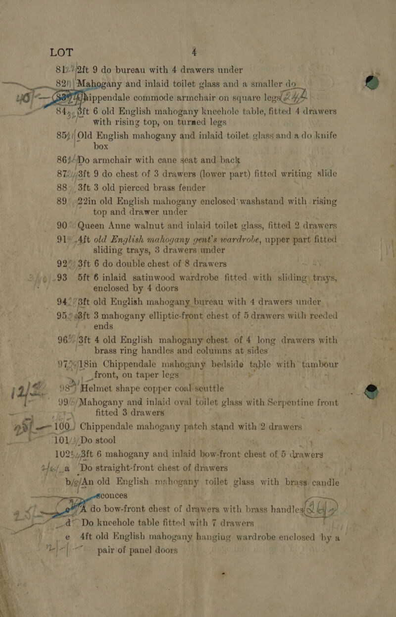 817 att 9 do bureau with 4 drawers under % aan m1 Mahogany and inlaid toilet glass and a smaller do a - ippendale commode armchair on square leg 4h .pft 6 old English mahogany kneehole table, fitted 4 drawers with rising top, on turned legs 854. Old English mahogany and inlaid toilet glass and a do knife : t . box |  86/4Do armchair with cane seat and back 872i//8ft 9 do chest of 3 drawers (lower part) fitted writing slide 88 3ft 3 old pierced brass fender 89 -22in old English mahogany enclosed’ washstand with rising - top and drawer under a ee Anne walnut and inlaid toilet glass, fitted 2 drawers *_Aft old English mahogany g gent’ s wardrobe, upper part fitted Sliding trays, 3 drawers under 92” 3ft 6 do double chest of 8 drawers .93 5ft 6 inlaid satinwood wardrobe fitted w efi siding, ty enclosed by 4 doors 94° Bft old English mahogany bureau with 4 drawers under. 95.0 e8ft 3 mahogany elliptic- vin chest of 5 drawers with Feeded ends 96%, [att 4 old English Pe (i a of 4 long drawers Giith ‘brass ring handles and columns at sides 97.¢18in Chippendale mahogany bedside table with’ tambour 3 .., front, on taper legs | pe Ra@s  ys 9841! Helmet shape copper coal ‘scuttle cee). / Mahogany and inlaid oval toilet glass with Serpentine front a 1, fitted 3 drawers Be! 100.) Chippendale mahogany ae ioind with 2 drawers ; ae: /Do stool 7 243ft 6 mahogany and inlaid bow-front chest of 5 draw ers ve e ‘Do straight-front chest of drawers &lt;3 b/g/An old English. mahogany toilet glass with bras candle.  mie | conces a) rg a; A do bow-front chest of drawers with brass handles ob “yp se et “Do kneehole table fitted with 7 drawers 4ft old English mahogany hanging wardrobe enclosed by 7 . \ Ne| “~~ pair of panel doors 