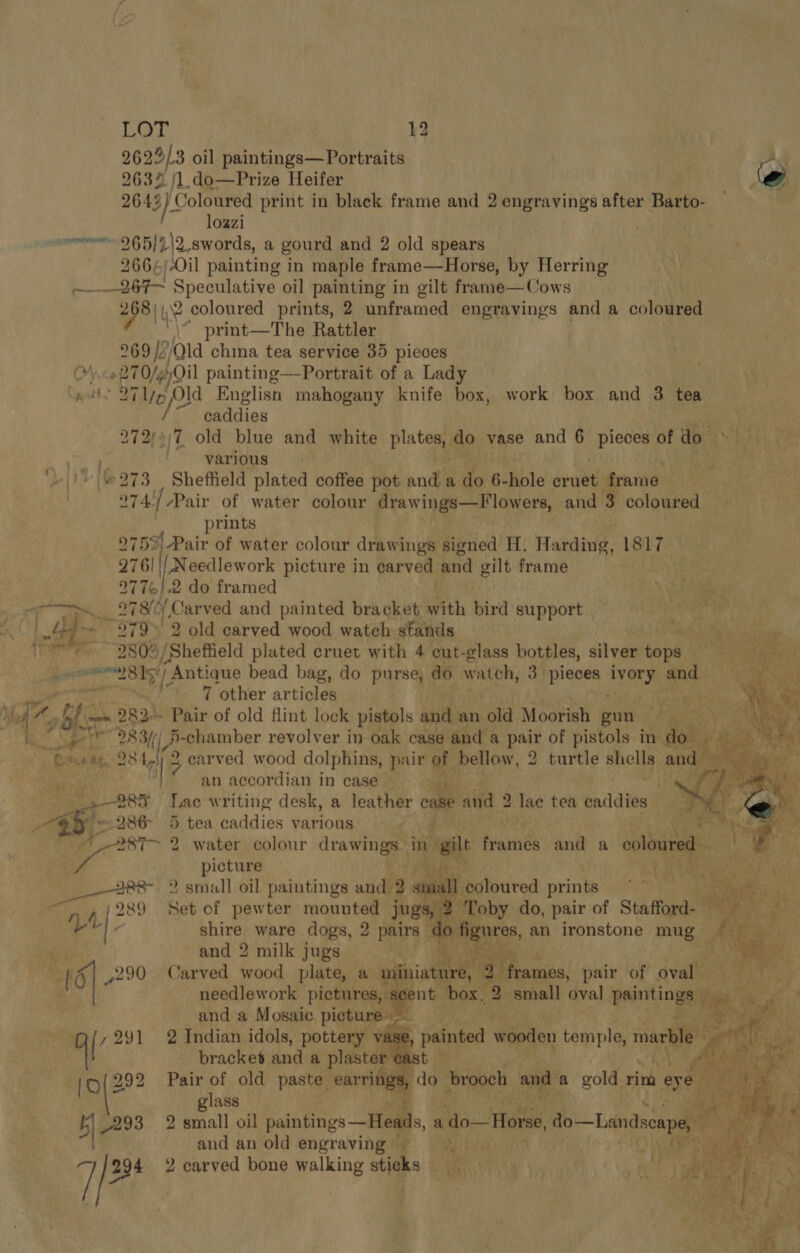 2623/3 oil paintings— Portraits AS 2632 /1.do—Prize Heifer le 2643 3] Coloured print in black frame and 2 engravings after Barto- loazi ovr 265] )12, swords, a gourd and 2 old spears 266¢)-Oil painting in maple frame—Horse, by Herring ——267— Speculative oil painting in gilt frame—Cows 268)),.2 coloured prints, 2 unframed engravings and a coloured \- print—The Rattler 969 //Qld china tea service 35 pieces Once 270/44, painting—Portrait of a Lady pats 25 aay Old Englisn mahogany knife box, work box and 3 tea /~ caddies ye ae 272/+;7 old blue and white plates, do vase and 6 piecesofdo » various | AS Aa + | ‘273 Sheffield plated coffee pot and a do 6- Able wie men 274./ Pair of water colour drawings—Flowers, and 3 coloured prints 9759! Pair of water colour drawi ings signed H. Harding. Laie 276! ane ork picture in carved and gilt frame |       9776/2 do framed Ne aie i 2780 Carved and painted bracket wa bird support PORE Te | 35 279» 2 old carved wood watch stands nied) My sit ~ 2804 /Sheftield plated cruet with 4 cut-glass bottles, silver tops WE RS ee ‘Antique bead bag, do purse, do wateh, 3 prices bios and ae ot ‘other anhioly Sands an accordian in casé ee 285 Lac writing desk, a leather - and 2 2 lae tea pad dts . @%y ~ 286 5 tea caddies various P i Tha fait eng, _287-~ 2 water colour drawings. ine a fringe and a coloured Ve See s ve picture C7 ae ihe A Me SPR ALT 8- 9 small oil paintings aided) smal Pie S a anne % 4/289 Set of pewter mounted jugs, 2° bia | shire ware dogs, 2 pairs Ho | Ba and 2 milk jugs ‘ ; % 16 | 290 Carved wood plate, a m needlework pictures, and a Mosaic. picture [ ,291 2 Indian idols, pottery vas bracket and a plaster ¢a (ple? Pair of old paste earrings.            O'S, glass ee aes, 5) 293 2 small oil paintings —Heads, 4 do— Horse Stang and an old engraving — cM fi &gt; ere ; 7 / 294 2 carved bone walking sticks Sea. ah