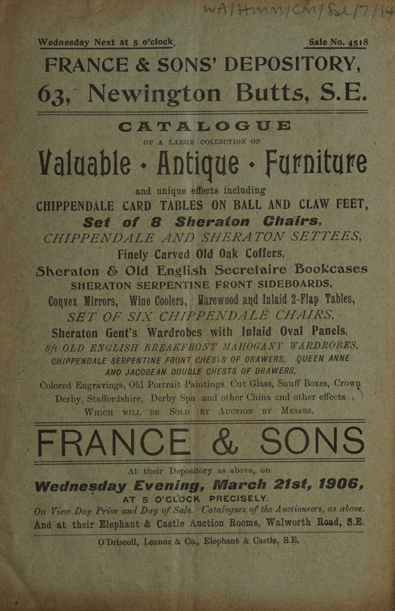      CATALOGUE | t OF A LARGE COLLECTION OF : vasa Antique Forbin and eaerae effects including     Hey “Set oe. s ‘Sheraton Chairs, ee cunprENvans AND SHERATON SETTEES, ; Finely Carved Old Oak Coffers,            SHERATON SERPENTINE FRONT SIDEBOARDS, one Mirrors, Wine Coolers, Warewood and Inlaid 2-Flap Tables, Se LE OFS SLX CHIPPENDALE CHATLRS, ts = Shetaton Gent’s Wardrobes with Inlaid Oval Panels, E St OLD ENGLISH BREAKFRONT MAHOGANY WARDROBES, A | CHIPPENDALE SERPENTINE FRONT CHESS OF DRA WERS, QUEEN ANNE : AND JACOBEAN DOUBLE CHESTS OF DRAWERS, . ‘ : Galited Engravings, ‘Old Portrait Paintings, Cut Glass, Snuff Boxes, - ‘Crown es per, Staffordshire, Derby Spa and other China and other effects « ) ; _ Witten WILL BE SOLD fou Avcrion. BY Messrs. f       : S Be ar At their Depository as. = on’ ; | Wednesday Evening, March ‘21st, 1906, Bes AT 5 O'CLOCK PRECISELY. _ On View Diy. Prior and Day of Sale.” Catalogues of the Auctioneers, as abowe: And at their. ia coh &amp; Castle Auction oe am Walworth Road, as | 