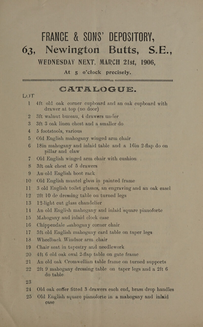 FRANCE &amp; SONS’ DEPOSITORY, 63, Newington Butts, S.E., WEDNESDAY NEXT, MARCH 2lst, 1906, At 5 o’clock precisely. UQTROGHUPRUDEMERUREGEMEQ REUSE ORREASRER SERS REST GE RNASE SPRL GREG RARTNAEE ADR gg y REGSENTDTREHE RAGAN EE EESOERORERESDSEDSSAESEOOOE CATALOGUE. i . 1 4ft old oak corner cupboard and an oak cupboard with drawer at top (no door) 2 3ft walnut bureau, 4 drawers under 3ft 3 oak linen chest and a smaller do 3 4 5 footstools, various 5 Old English mahogany winged arm chair 6 18in mahogany and inlaid table and a 16in 2-flap do on pillar and claw 7 Old English winged arm chair with cushion 8 3ft oak chest of 5 drawers 9 Anold English boot rack 10 Old English mantel glass in painted frame 11 3 old English toilet glasses, an engraving and an oak easel 12 2ft 10 de dressing table on turned legs 13 12-light cut glass chandelier 14 An old English mahogany and inlaid square pianoforte 15 Mahogany and inlaid clock case 16 Chippendale .wuahogany corner chair 17 3ft old English mahogany card table on taper legs 18 Wheelback Windsor arm chair 19 Chair seat in tapestry and needlework 20 4ft 6 old oak oval 2-flap table on gate frame 21 An old oak Cromwellian table frame on turned supports 22 2ft 9 mahogany dressing table on taper legs and a 2ft 6 do table 24 Old oak coffer fitted 3 drawers each end, brass drop handles 25 Old English square pianoforte in a mahogany and inlaid case eh;