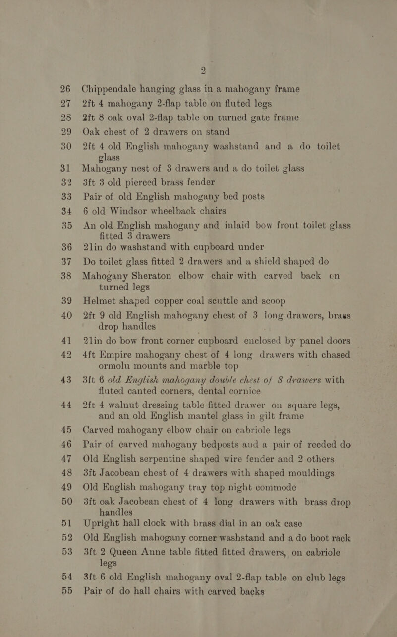 27 Chippendale hanging glass in a mahogany frame 2ft 4 mahogany 2-flap table on fluted legs 2ft 8 oak oval 2-flap table on turned gate frame Oak chest of 2 drawers on stand 2ft 4 old English mahogany washstand and a do toilet glass Mahogany nest of 3 drawers and a do toilet glass 3ft 3 old pierced brass fender Pair of old English mahogany bed posts 6 old Windsor wheelback chairs An old English mahogany and inlaid bow front toilet glass fitted 3 drawers 2lin do washstand with cupboard under Do toilet glass fitted 2 drawers and a shield shaped do Mahogany Sheraton elbow chair with carved back on turned legs Helmet shaped copper coal scuttle and scoop 2ft 9 old English mahogany chest of 3 long drawers, brass drop handles 2lin do bow front corner cupboard panloned by panel doors 4ft Empire mahogany chest of 4 long drawers w He chased — ormolu mounts and marble top 3ft 6 old English mahogany double chest of 8 drawers with fluted canted corners, dental cornice 2ft 4 walnut dressing table fitted drawer on square ieee and an old English mantel glass in gilt frame Carved mahogany elbow chair on cabriole legs Pair of carved mahogany bedposts aud a pair of reeded do Old English serpentine shaped wire fender and 2 others 3ft Jacobean chest of 4 drawers with shaped mouldings Old English mahogany tray top night commode 3ft oak Jacobean chest of 4 long drawers with brass drop handles Upright hall clock with brass dial in an oak case Old English mahogany corner washstand and a do boot rack 3ft 2 Queen Anne table fitted fitted drawers, on cabriole legs 3ft 6 old English ovale oval 2-flap table on club legs Pair of do hall chairs with carved backs