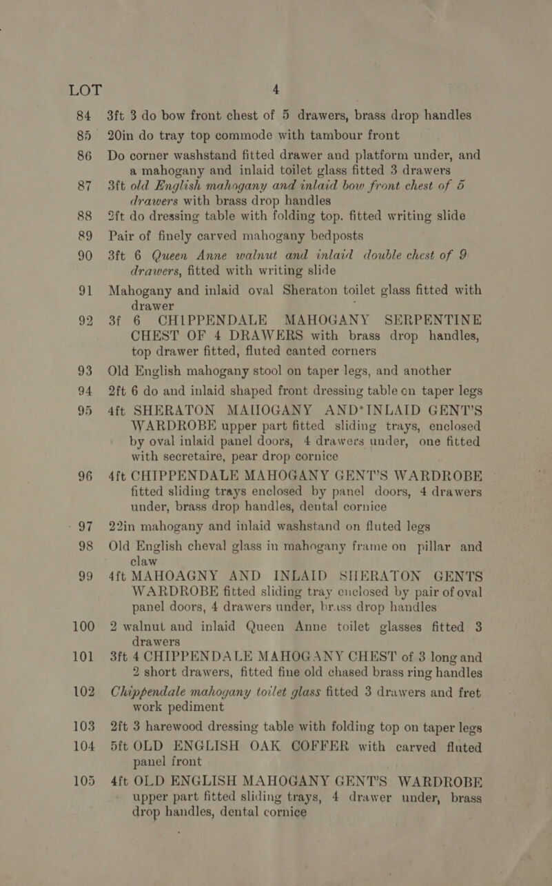 85 100 101 102 103 104 105 3ft 3 do bow front chest of 5 drawers, brass drop handles 20in do tray top commode with tambour front Do corner washstand fitted drawer and platform under, and a mahogany and inlaid toilet glass fitted 3 drawers 3ft old English mahogany and inlaid bow front chest of 5 drawers with brass drop handles 2ft do dressing table with folding top. fitted writing slide Pair of finely carved mahogany bedposts 3ft 6 Queen Anne walnut and inlaid double chest of 9 drawers, fitted with writing slide Mahogany and inlaid oval Sheraton toilet glass fitted with drawer 3f 6 CHIPPENDALE MAHOGANY SERPENTINE CHEST OF 4 DRAWERS with brass drop handles, top drawer fitted, fluted canted corners Old English mahogany stool on taper legs, and another 2ft 6 do and inlaid shaped front dressing table cn taper legs 4ft SHERATON MAILOGANY AND*INLAID GENT’S WARDROBE upper part fitted sliding trays, enclosed by oval inlaid panel doors, 4 drawers under, one fitted with secretaire, pear drop cornice 4ft CHIPPENDALE MAHOGANY GENT’S WARDROBE | fitted sliding trays enclosed by panel doors, 4 drawers under, brass drop handles, dental cornice 22in mahogany and inlaid washstand on fluted legs Old English cheval glass in mahogany frame on pillar and claw 4ft MAHOAGNY AND INLAID SHERATON GENTS WARDROBE fitted sliding tray enclosed by pair of oval panel doors, 4 drawers under, brass drop handles 2 walnut and inlaid Queen Anne toilet glasses fitted 3 drawers 3ft 4 CHIPPENDALE MAHOGANY CHEST of 3 long and 2 short drawers, fitted fine old chased brass ring handles Chippendale mahogany torlet glass fitted 3 drawers and fret work pediment 2ft 3 harewood dressing table with folding top on taper ihe 5ft OLD ENGLISH OAK COFFER with carved fluted panel front 4ft OLD ENGLISH MAHOGANY GENT’S WARDROBE upper part fitted sliding trays, 4 drawer under, brass drop handles, dental cornice