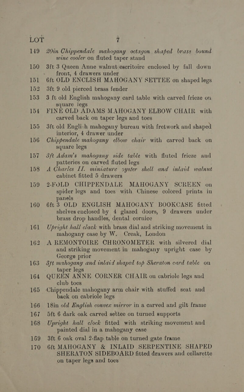 149 161 170 20in Chippendale mahogany octagon shaped brass bound wine cooler on fluted taper stand 3ft 3 Queen Anne walnut escritoire enclosed by fall down front, 4 drawers under 6ft OLD ENCLISH MAHOGANY SETTEE on shaped legs 3ft 9 old pierced brass fender 3 ft old English mahogany card table with carved frieze on square legs FINE OLD ADAMS MAHOGANY ELBOW CHAIR with carved back on taper legs and toes 3ft old Engli-h mahogany bureau with fretwork and shaped interior, 4 drawer under Chippendale mahogany elbow chair with carved back on square legs 3ft Adam’s mahogany side table with fluted frieze and patteries on carved fluted legs A Charles Il. miniature oyster shell and inlaid walnut cabinet fitted 5 drawers 2-FOLD CHIPPENDALE MAHOGANY SCREEN on spider legs and toes with Chinese colored prints in panels 6ft 3 OLD ENGLISH MAHOGANY BOOKCASE fitted shelves enclosed by 4 glazed doors, 9 drawers under brass drop handles, dental cornice Upright hall clack with brass dial and striking movement in mahogany case by W. Creak, London A REMONTOIRE CHRONOMETER with silvered dial and striking movement in mahogany upright case by George prior Stt mahogany and inlard shaped top Sheraton card table on taper legs QUEEN ANNE CORNER CHAIR on cabriole legs and club toes Chippendale mahogany arm chair with stuffed seat and back on cabriole legs 18in old English convex mirror in a carved and gilt frame 5ft 6 dark oak carved settee on turned supports Upright hall clock fitted with striking movement and painted dial in a mahogany case 3ft 6 oak oval 2-flap table on turned gate frame 6ft MAHOGANY &amp; INLAID SERPENTINE SHAPED SHERATON SIDEBOARD fitted drawers and cellarette on taper legs and toes
