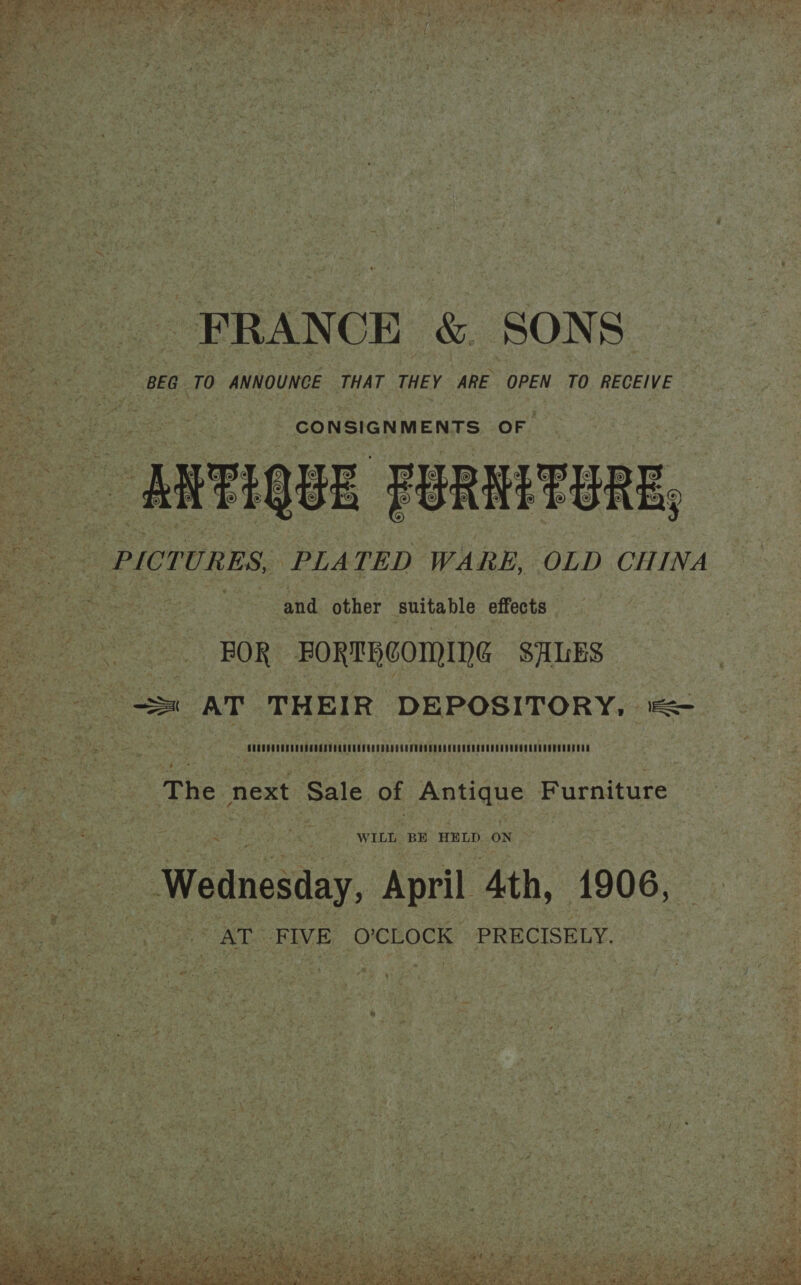  e 5 4 7 BY. uF Mi : RES sty ; ate 7 iy Tad mS x —s Ae x onus 7 a me F ae, 2g sn, ey os -! FRANCE &amp; SON oi BEG 10 ANNOUNCE THAT THEY ARE OPEN TO RECEIVE  a “ARTIQUE FURNITURE, : PICTURES, ‘PLATED WARE, OLD CHINA tek a and other Suitable effects ee BOR FORTHCOMING SALES = AT THEIR DEPOSITORY, == Ueeyp) ar heenenes oan nes MAbuny eee RtrRERDrALAreage CADFUeeaahuNees {aEneD   4 ‘ Pope : : The next Sale OF f Antique Furniture 