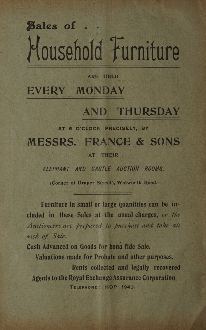 ee oe sa nis, Bie ate ane geht :                  i ‘Bales SE : o ‘Foss “arr ARE ‘HELD EVERY MONDAY ANE D_ TH URSDAY | t x AT 6 O'CLOCK PRECISELY, BY : MESSRS. FRANCE &amp; SONS | ‘ed THEIR a are ees ag sh a     ELEPHANT AND ‘CASTLE AUCTION ROOMS, ae sia Come, of eg Street) Walworth Road. 3 3   Furniture in small or large auhibelties can be in- cluded in these Sales at the usual charges, or the Auctioneers are prepared to prion and take alt risk of Sale. Cash Adyanced on Goods for pons fide Ses | Valuations made for Probate and other purposes, : Rents collected and legally recovered — - Agents to the Royal Exchange Assurance Corporation shal fg HOP 0 i id Ne ny