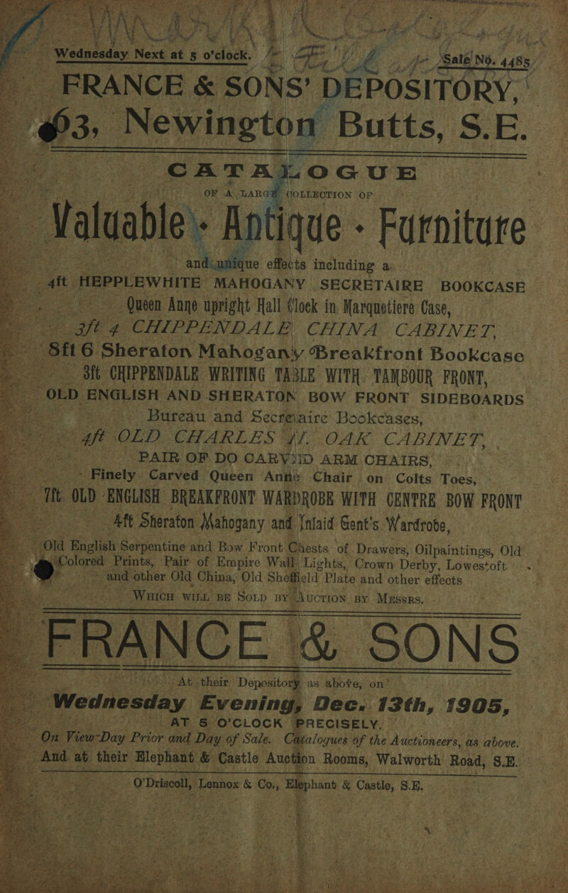               eas ag} PY | Bis ° a a : f ‘ ) E ‘Wednesday ! Next ue 5 re ap , ee i : wt 1S SADR GRA STD: RP em case of ar c 3, Newington Butts, S.E. e+ Antique - Furniture mg a6 ae 3 effects including a. a HEPPLEWHITE “MAHOGANY SECRETAIRE BOOKCASE sit Queen Anne upright Hall (lock in Marquetiere Case, Pope 4 CHIPPENDALE CHINA CABINET Sit 6 Sheraton Mahogany ®Breakfront Bookcase * tt ot pars chi ae TASLE WITH TANBOUR FRONT, Pain 158.5 ‘Bureau and 1 Secreiaire Bookcases, of OLD. CHARLES’ We OAK CABINET, . ae PAIR. OF DO CARY SID ARM: CHAIRS, Finely Carved Queen Ach Chair on Colts Toes,         at Sanus Mahogany and Sasi Gent's Wardrobe, i a Falish Serpentine and Bow Front. Chests. of Drawers, Bil paintinoe, Ola , Colored Prints, Pair of Empire Wall, Lights, Crown Derby, Lowestoft Pi aoe and other Old China, Old Sheffield Plate and other effects Wace WILL. BE Sop ay Lucrros. BY Messrs,  Ab their Degesitod as aiote: ‘on’ : Wednesday Evening, Dec. 13th, 1905, eats ae | AT 5 O'CLOCK. PRECISELY, 4} On er Prior and a ie we Sale. a a gues ef the Auctioneers, as 8 above,   ‘ake       