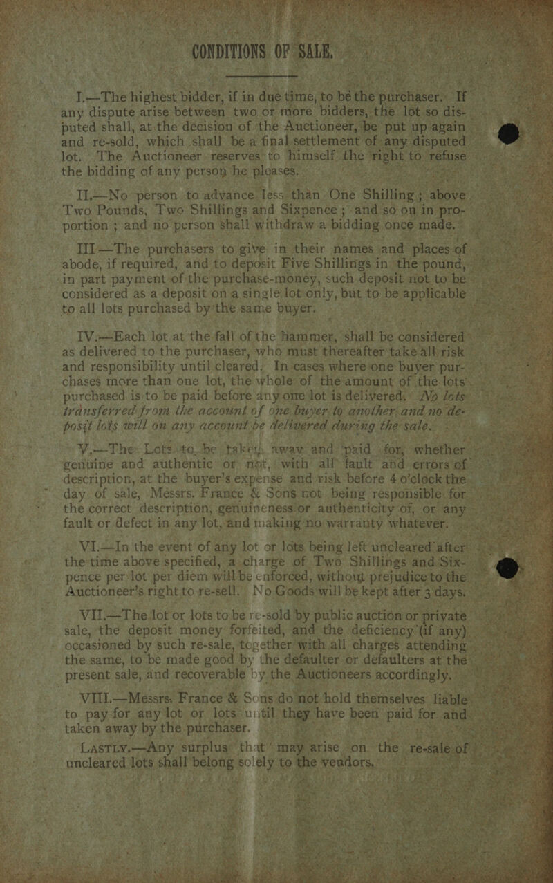                                     Day: ae y _The tiguibe bidder, if j in due 4 time, 6 be ihe estonia: ie a a ay any dispute arise between two of more ‘bidders, the lot so dis- a) Be puted shall, at. the décision of the Auctioneer, be put upabain | and re-sold, which. shall be a final settlement of any aise lot. The Auctioneer reserves to himself ae Pe to, soe the bidding of any person he Blcaste. 3 eae . aaa . ye Il—No person to advance Tess. than One Shillings above Two Pounds, Two Shillings and Sixpence ; - and so on in pro- portion ; and no person shall withdraw a bidding once made. © Ill —The purchasers to give in their names and places of abode, if required, and to deposit Five Shillings in’ the pound, in part payment of the purchase-money, such deposit not to he considered as a deposit on a single lot only, but to be applicable pa to all lots purchased by the same buyer. ites TV.—Each lot at the fali Be the hammer, shalt be caneaeces me vhs as delivered to the purchaser, who must thereafter také all TISK te tS Mee and responsibility until Cleared. In cases where one’ buyer pur-. a oy eee chases more than one lot, the whole of the amount of the lots. purchased is to be paid before any one lot is delivered. ° Vo lots ~~ transferred from the account of one buyer.to anotherand node- posgt lots will on any account ‘be delivered during the: sale. Esra VW Thex Lots lite. he taker: away and ‘paid | for, mherers nf genuine and authentic or not, with all® fault ‘and errors of description, at the buyer's expense and risk before 4 o’clock the. day of sale, Messrs. France &amp; Sons not being responsible. for the correct description, genuineness or authenticity of, or any fault or defect in any lot, and making: no warranty whatever. ‘eae oe VI.—In the event of any lot or lots being left uncleared’ after. es the time above specified, a charge of Two Shillings and Six- &amp; : pence perylot per diem will be cnforced, without prejudice to the Auctioneer’s right to re-sell. No Goods will be kept after 3 days. Tw, ~ sae VIL—The lot or lots to be re -sokd by public auction or private | sale, the deposit money forfeited, and the deficiency’ (if any) — : occasioned by such re-sale, together’ with all charges attending the same, to be made good 2 che defaulter or défaulters at the’ pay, present sale, and recoverable | oy the Auctioneers accordingly. a ee VIIL.—Messrs. France &amp; Sons do ‘not hold themselves liable. to pay for any lot or lots: biti they. have pore paid for. and - taken away by the purchaser. i | LastLy.—Any ‘surplus’ that / ina arise - on thes real mncleared at Sie be -. to ee wepllors, . age hs ees ha tte ath os ohn Ae