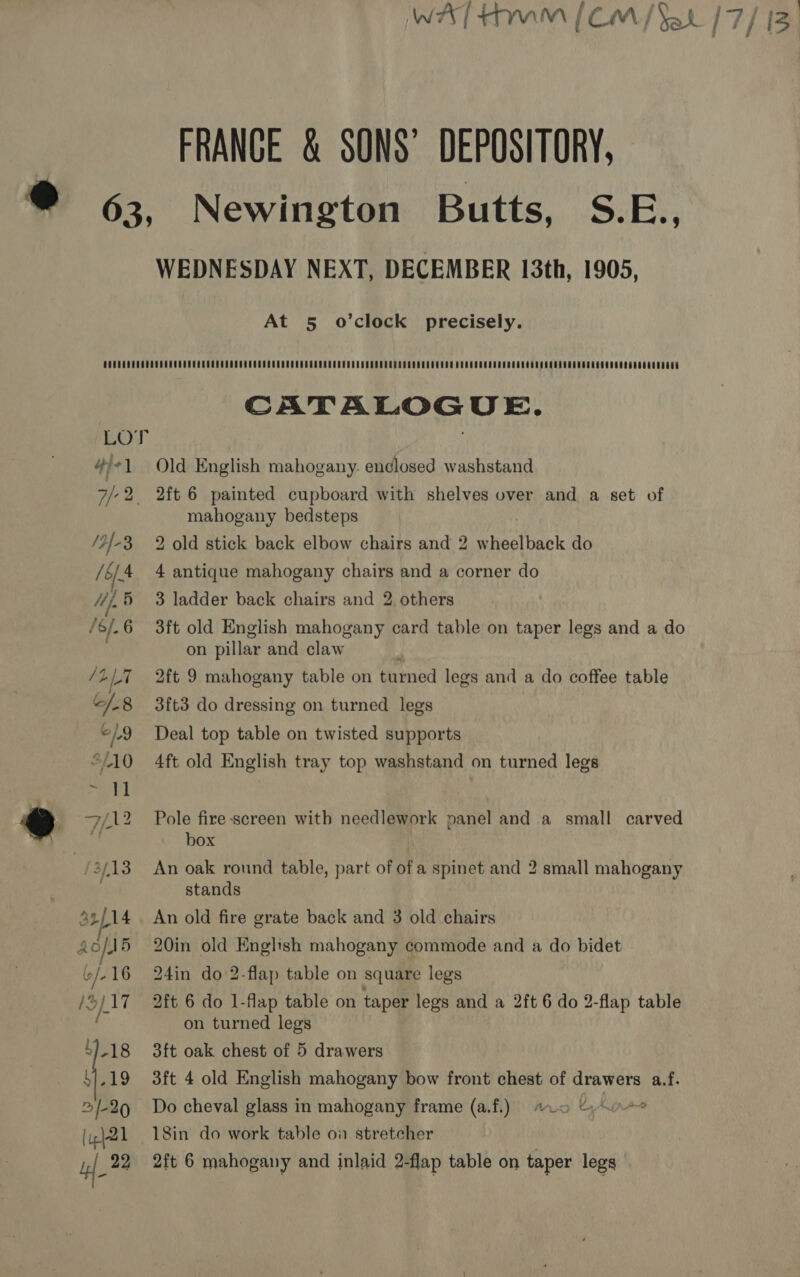 WAT HMM [CM/ Sat 17/13 FRANGE &amp; SONS’ DEPOSITORY, 9 63, Newington Butts, Sibi, WEDNESDAY NEXT, DECEMBER 13th, 1905, At 5 o’clock precisely. CATALOGUE. 4/1 Old English mahogany. endlosed washstand 7/-2, 2ft 6 painted cupboard with shelves over and a set of mahogany bedsteps /2{-8 2 old stick back elbow chairs and 2 wheelback do /6/4 4 antique mahogany chairs and a corner do 4,5 3 ladder back chairs and 2 others /6/.6 3ft old English mahogany card table on taper legs and a do on pillar and claw /LL7 2ft 9 mahogany table on turned legs and a do coffee table “/.8 3ft3 do dressing on turned legs ©/9 Deal top table on twisted supports “/10 4ft old English tray top washstand on turned legs @ 7/12 Pole fire-screen with needlework panel and a small carved a box | //3/13 An oak round table, part of of a spinet and 2 small mahogany stands 42/14. An old fire grate back and 3 old chairs Aofd5 20in old English mahogany commode and a do bidet b/-16 24in do 2-flap table on square legs /5)17 2ft 6 do 1-flap table on taper legs and a 2ft 6 do 2-flap table fi: on turned legs 4)-18 3ft oak chest of 5 drawers >/-29 Do cheval glass in mahogany frame (a.f.) #0 © Line [ip}21 18in do work table on stretcher 7 22 2ft 6 mahogany and inlaid 2-flap table on taper legs |
