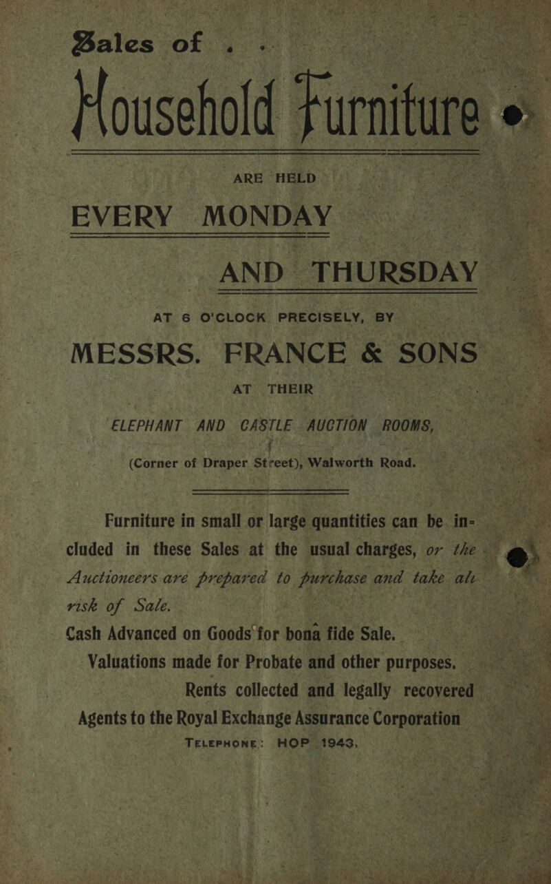 ARE HELD EVERY MONDAY AT 6 O'CLOCK PRECISELY, BY AT THEIR ELEPHANT AND CASTLE AUCTION ROOMS, (Corner of Draper Street), Walworth Road.  risk of Sate. | Cash Advanced on Goods for bona fide Sale, ; Agents to the Royal Exchange Assurance Cornoratey TELEPHONE: HOP 1943, 