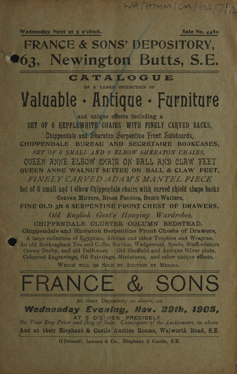   a es cone DEPOSITORY,   €63, Newington Butts, S SE. “CATA OGUE .* ‘Val luable - Antique - Furniture SBP oF 6 aeuhenp CHAIRS WITH FINELY CARVED BACKS, | ‘Chippendale and Sheraton Serpentine Front Sideboards, aa CHIPPENDALE BUREAU AND SECRETAIRE BOOKCASES, _- -—s«SET “OF 6 SMALL AND 2 ELBOW SHERATON CHAIRS, COLLECTION OF    Fig RERES ANNE WALNUT SETTEE ON BALL &amp; CLAW FEET, ie FINELY. CARVED ADAMS MANTEL PIECE aa Set of 6 small and 1 elbow Chippendale chairs with carved shield shape backs pee ? Convex Mirrors, Brass Fenders, Dumb Waiters, mere FINE OLD 3ft 6 SERPENTINE FRONT CHEST OF DRAWERS, an Old English Gents Hanging Wardrobes, ' CHIPPENDALE CLUSTER COLUMN BEDSTEAD, Chippendale and Sheraton Serpentine Front Chests of Drawers, A large collection of Egyptian, African and other Trophies and Weapons,            Grown Derby, and old Delftware. Old Sheffield and Antique Silver plate. ay Coloured Engravings, Oil Paintings, Miniatures, and other unique effects, Warict WILL BE SOLD BY Auction BY ‘Mussrs.   At their Depository, as above on | a T 5 O'C!OCK PRECISELY, nes ROW: View Da ‘Prior le Day of Sale. Catalogues of the te poieere as above. 5 - And at their ‘Elephant &amp; Castle Auction Rooms, Walworth Road, S.E. Nis aaa ise Br eae - O'Driscoll, Lennox &amp; Co., Elephant &amp; Castle, S.E. “§    