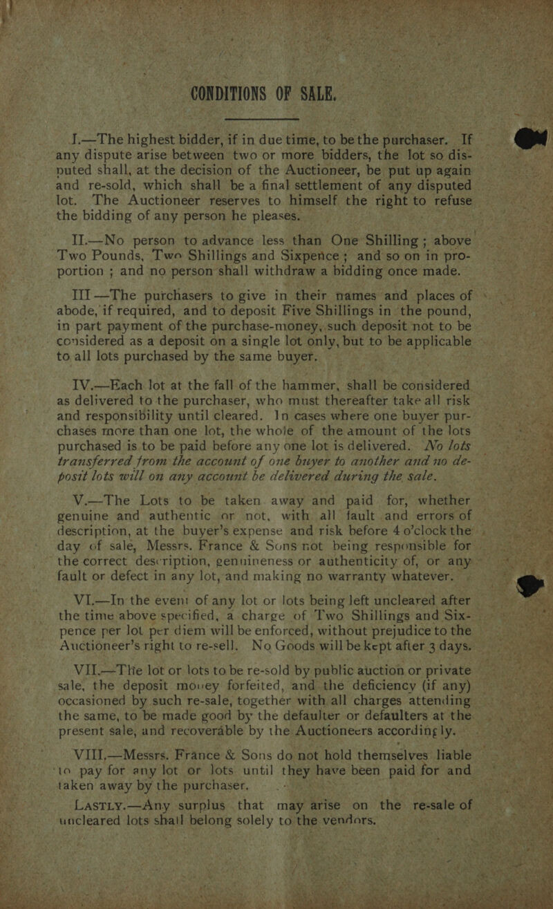  II.—No person to advance. less Sa One Shilling ; bose e Ae Two Pounds, Two Shillings and Sixpence; and so on in pro- oe y portion ; and no person shall withdraw a bidding once made. ~ III —The purchasers to give in poet names ‘and places of s, abode, if required, and to deposit Five Shillings in the pound, — in part payment of the purchase-money,.such deposit not to be © considered as a deposit on a single lot only, but to be: pppcable:: to all lots purchased by the same buyer. . IV.—Each lot at the fall of the re eee a shall ‘be baastiterei pt aR as delivered to the purchaser, who must thereafter take all risk and responsibility until cleared. In cases where one buyer pur- __ chasés more than one lot, the whole of the amount of the lots => purchased is to be paid before any one lot is delivered. ‘Wo /ots : transferred from the account of one buyer to another and no de- posit lots will on at account be delivered during the sale.                 V.—The Lots to be taken away and paid for, whether io. aaa genuine and authentic or not, with all fault and errors OF 2% description, at the buyer’s expense and risk before 40’clockthe . day of sale, Messrs. France &amp; Suns not being responsible for ~ “the correct description, genuineness or authenticity of, or any 4 fault or defect in any lot, and making no warranty whatever. A SAME VL.—In the even: of any lot or lots being left uncleared afte fe, the time above specified, a charge of Two Shillings and Sixiste 2 BY, pence per lot per diem will be enforced, without prejudicetothe = Auctioneer’s right to re-sell. No Goods willbe kept after 3 days. oe i . VII.—T hie lot or lots to be re-sold by public auction or private i ee -. sale, the deposit mouey forfeited, and the deficiency (if any) occasioned by such re-sale, together with all charges attending — -- ... the same, to be made good by the defaulter or defaulters at the ge. present sale, and recoverable by the. Auctioneers accordingly. VIII,—Messrs. France &amp; Sons do not hold themselves liable ‘10 pay for any lot or lots. until Bali syehe been La for ands taken away by the purchaser, a oye LasTLy.—Any surplus - that may Rites on the ‘resale of ee | uncleared lots shall Bslore solely to the. eens 53! AS OR ae Wad a i y a i) ee  