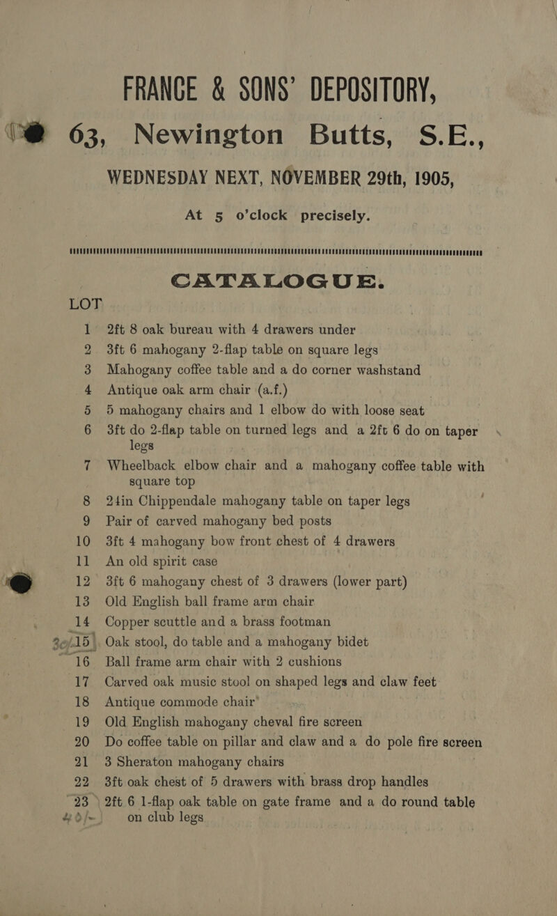 _ tad FRANCE &amp; SONS’ DEPOSITORY, Newington Butts, S.E., WEDNESDAY NEXT, NOVEMBER 29th, 1905, At 5 o’clock precisely. anarwrmwore O — CATALOGUE. Mahogany coffee table and a do corner washstand Antique oak arm chair (a.f.) 3ft do 2-flap table on turned legs and a 2ft 6 do on taper legs Wheelback elbow chair and a mahogany coffee table with square top 24in Chippendale mahogany table on taper legs Pair of carved mahogany bed posts 3ft 4 mahogany bow front chest of 4 drawers An old spirit case 3ft 6 mahogany chest of 3 drawers (lower part) Old English ball frame arm chair Copper scuttle and a brass footman Oak stool, do table and a mahogany bidet Ball frame arm chair with 2 cushions Carved oak music stool on shaped legs and claw feet Antique commode chair’ Old English mahogany cheval fire screen Do coffee table on pillar and claw and a do pole fire screen 3 Sheraton mahogany chairs 3ft oak chest of 5 drawers with brass drop handles 2ft 6 1-flap oak table on gate frame and a do round table on club legs