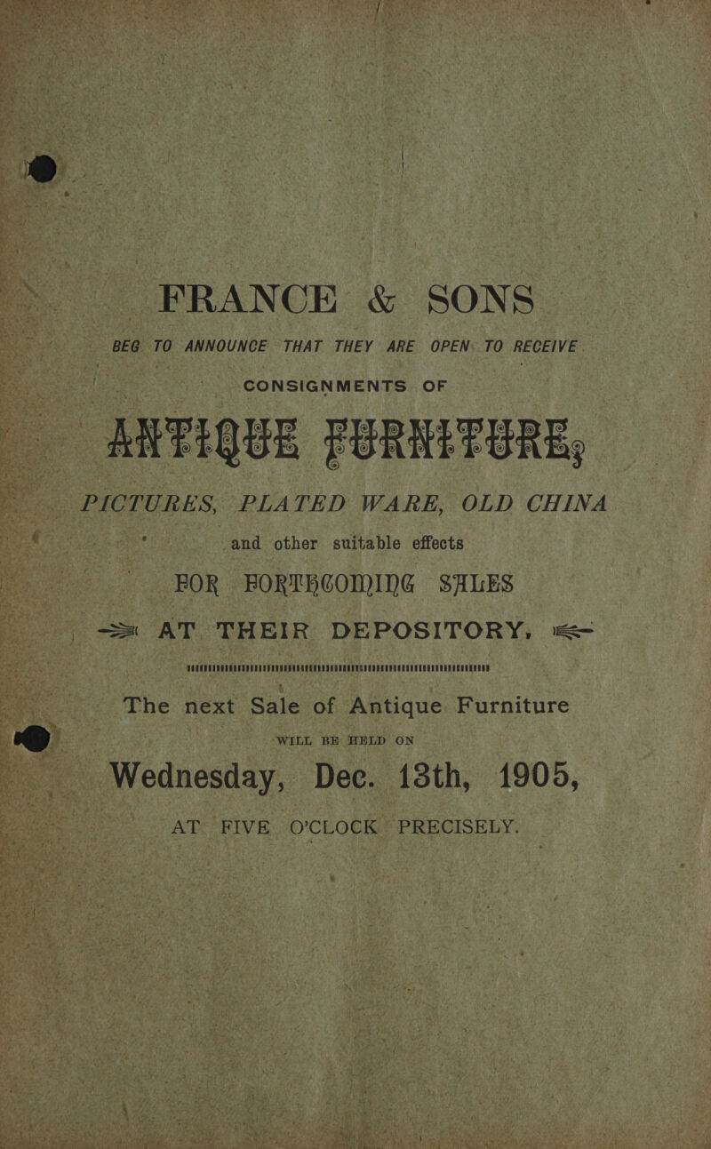 FRANCE &amp; SONS. BEG TO ANNOUNCE THAT THEY ARE OPEN. TO RECEIVE CONSIGNMENTS OF ARTOUE FURIETUERE, PICTURES, PLATED WARE, OLD CHINA and other suitable effects FOR BORTBCOMING SALES ss AT THEIR DEPOSITORY, =< 2 ae The next Sale of Antique Furniture &amp; WILL BE HELD ON Wednesday, Dec. 13th, 1900, AT: FIVE. O’;CLOCK’ PRECISELY.