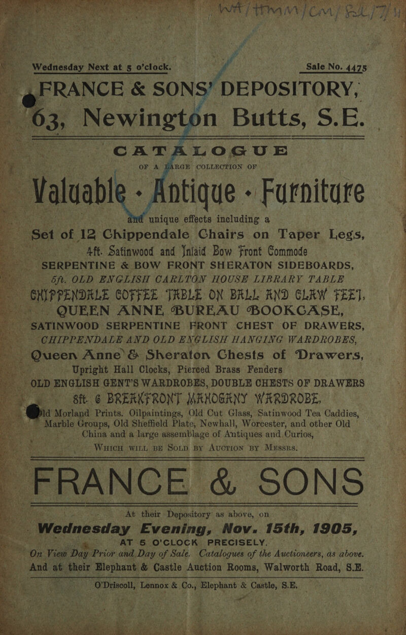   a |  Wednesday Next at 5 o'clock. ft : Sale No. 4475 ? FRANCE &amp; SONS’ DEPOSITORY, ey ee waeyn tal S.E.     tae ae aes effects including a . Set of 12 Chippeidalé Chairs on Taper Legs, ~———sAff. Satinwood and Jniaid Bow Front Commode ; SERPENTINE &amp; BOW FRONT SHERATON SIDEBOARDS, sft. OLD. ENGLISH CARLTON HOUSH LIBRARY TABLE a - GHIPPENDRLE COFFEE TREBLE ON BALL AND CLAW FEET. | QUEEN ANNE, BUREAU BOOKCASE, ‘ iowa SERPENTINE FRONT CHEST OF DRAWERS, -CHIPPENDALE AND OLD ENGLISH HANGING WARDROBES,                i Upright Hall Clocks, Pierced Brass Fenders ‘OLD ENGLISH GENT’S WARDROBES, DOUBLE CHESTS OF DRAWERS Bit. 6 BREAKFRONT MAHOGANY WARDROBE, ew Nd Morland Prints, Oilpaintings, Old Cut Glass, Satinwood Tea Caddies, gS Marble Groups, Old Sheffield Plate, Newhall, Worcester, and other Old - China and a large assemblage of Antiques and, Curios, WuicH WILL BE Soxp BY AUCTION BY MEssrs. Jee Cee ; At) their Depository as above, on 2 3 Wednesday Evening, Nov. 15th, 1905, pet 4. AT 5 O'CLOCK PRECISELY. ! On View Day Prior and Day of Sale. Catalogues of the Auctioneers, as above.  0! Driscoll, ‘Lennox &amp; Co. Oakey alae . : Castle, S.E,   