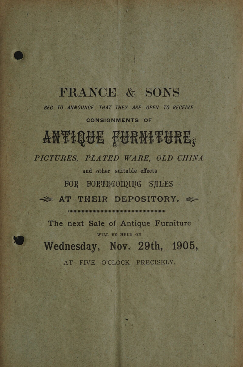             ANNOUNCE THAT THEY ARE OPEN TO RECEIVE — | te? CONSIGNMENTS OF |         S, , TURE  S, PLA TED WARE, OLD CHINA i. &amp; eis y : ~~ and other suitable effects     BOR =FORTERCOMING SALES = ae Sr AT : THEIR DE POS ITORY, ee t ? cn hig as ‘The next Sale of Antique Furniture Re in AR Ge ee ES, AE RTD LOR. prt fer / | | Wednesday, Nov. 29th, 1905, &gt;  