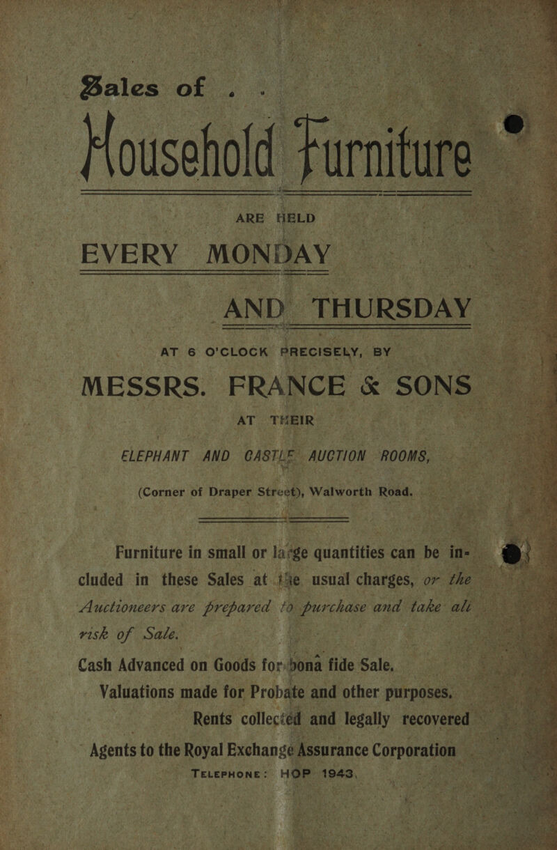       ARE HELD EVERY. MONDAY —_— 4)   “AND. THURSDAY | a er een gS —_—_—__—_——oo hae   - i ; HE ee AT 6 O'CLOCK PRECISELY, BY * AT THEIR:      y ELEPHANT AND cnstu  AUCTION ROOMS, (Corner of Draper Street), Walworth Road, ss he ea oe :  Peet Pursituee 4 in small or la ae pests can be      gine are oi a 9 purchase and. aks ae Ue risk of Sale. | - ee aie es : ee ie Cash Advasieed:| on Goods for: bona fide Sale. eee: . 4 ze . Valdapions made for Probate and other purposes, | | Rents collected and legally recovered — = Agents to the Royal Exchange 4 Assurance Corporation : pase ke: ae eR oN, 
