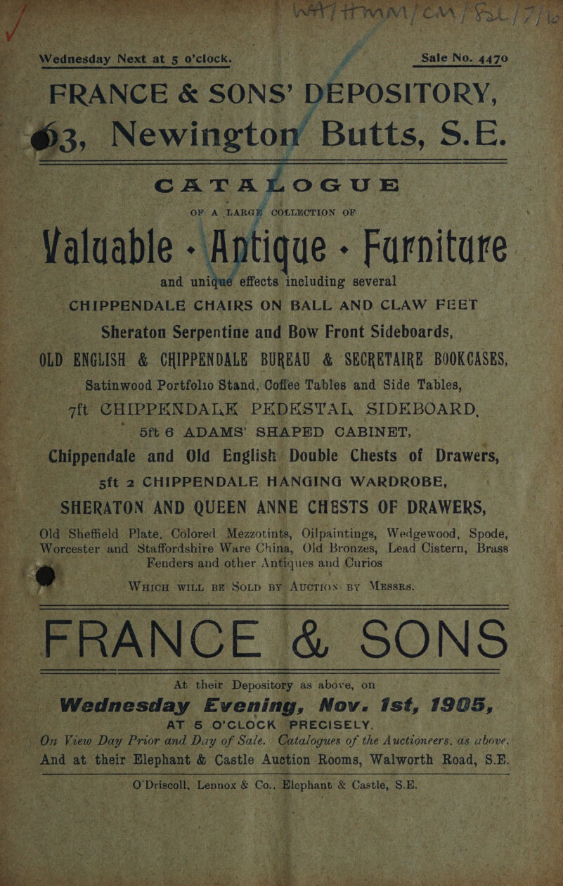  Jalaale ‘aghtce “Furniture ; : “effects including several _ CHIPPENDALE CHAIRS ON BALL AND CLAW FEET - Sheraton Serpentine and Bow Front Sideboards,              “Satinwood Portfolio Stand, Coffee Tables and Side Tables, att CHIPPENDALE PEDESTAL SIDEBOARD, Pp P Sit 6 ADAMS’ SHAPED CABINET, : _ Chippendale and Ola English Double Chests of Drawers, es Bit 2 CHIPPENDALE HANGING WARDROBE, > SHERATON AND QUEEN ANNE CHESTS OF DRAWERS, Old Sheffield. Plate, Colored ‘Mezzotints, Oilpaintings, Wedgewood, Spode, Worcester and Staffordshire Ware China, Old Bronzes, Lead Cistern, Brass | Fenders: and other Antiques and Curios Waren WILL BE Soup BY _Avorios By Mussrs. FRA ANCE &amp; SONS At their Depository as above, on : AK co o'clock ‘PRECISELY, : oy ee ne Pde and Day of Sale. Catalogues of the Auctioneers, as Sieve And at their ‘Elephant &amp; Castle Auction Rooms, Walworth Road, S.E. , Orissa, Lennox &amp; Co. Biephant € Caste, SB