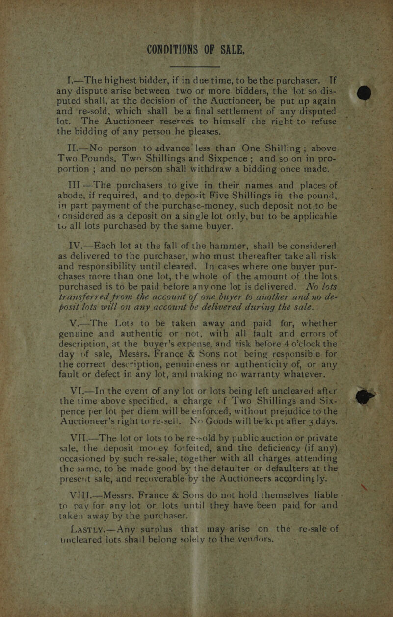 - ae pee OP SMR oe | - I.—The highest edger He In ape time, to be the hire | ae any dispute arise between two or more. bidders, the lot so dis- ~ puted shall, at the decision of the Auctioneer, be put up again 4 and ‘re-sold, which shall bea final settlement of any disputed Bets lot. The ‘Auittibatest reserves to himself che Jane to tefuse:2 7x: iy ee the bidding of any person he pleases. II.—No person to advance less than One Shilling ; alte Be eh a3 op Pounds, Two Shillings and Sixpence ; andso on in pro- nf 2 yb eo! ’ portion ; and no person shall withdraw 2 bidding once made. 2 _.°. f1—The purchasers to give in their names and pinto Migs hi _ abode, if required, and to, deposit Five Shillings i in the pound, “ERE in part payment of the purchase-money, such deposit not to be considered as a deposit on a single lot only, but to be applicable a, tu all lots purchased by the same buyer. “a IV.—Each lot at the fall of the hammer, shall be considered as delivered to the purchaser, who must thereafter take all risk : and responsibility until cleared. In cases where one buyer pur-— ' chases more than one lot, the whole of the amount of the lots. ; purchased is to be paid before any one lot is delivered. Vo Jots transferred from the account of one buyer to another and no de- postt lots will on any. account be delivered during the sale. ; Bee Pag ko V.—_The Lots 40 be taken away and paid for, witet hoe: At : genuine and authentic or: not, with all fault and errors of | description, at the buyer’s expense, and risk before 4 o’clock the ~ day of sale, Messrs. France &amp; Sons not being responsible. for the correct description, gennineness or authenticity. of, or. any fault or defect in any lot, and making no warranty whatever.    ede eee Dy , VI.—In the event of any lot or lots being left uncleared_ ‘after the time above specified, a charge of Two Shillings and Sieh : f . pence per lot per diem will be enforced, without prejudice to the. q, a | _ Auctioneer’ s right to're-sell. No (duds will be ke pt after 3 days. ideo VII.—The lot or lots to be re-sold by public auction or private _ sale, the deposit money forfeited, and the deficiency (if. any). occasioned by such re-sale, together with all charges attending the same, to be made good by the detaulter or defaulters at the present sale, and recoverable by the Auctioneers according ly. VIHI.—Messrs. France &amp; Sons do not hold themselves liable - pe to pay for any lot or lots ‘until hey have been ae for and Se are R taken away by the purchaser. : ok  LASTLY. Any: surplus that may arise on the’ re- e-sale of uncleared lots shail belong solely to the vendors, ~~. $y  wv ary , 4 tert Gisg..s ee nt tae faye? 4h aot gree 4 Vt 4 oe 5 7 = 1 wr ae RO ge a. Sage 