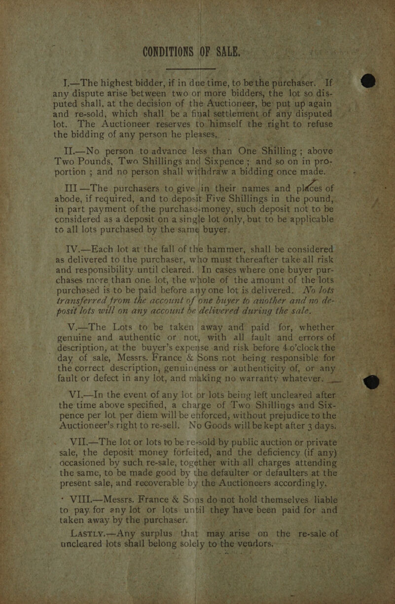           rr,   Of ae A brah fo) a : ree or SH *                                    af _The highest bidder, fi in ae time, to puted shall, at the decision of the: Auctione —_— Or ie lot. The Auctioneer. eserves to.” mself ght to. agit the bidding of any person he ple; L  II.—No person to. eavaried less: ‘than One. hilling ; RR Two Pounds, Two Shillings wh ixpence 5 and so on in pro- III —The. purchasers to give jin ‘their names ‘and pk os of in part payment of the purchase; money, such deposit not to be — considered as a deposit on a single lot Poy but to be eae to all lots purchased by the sam buyer. eta Be I ek : ie “ae . ae Pia? oP ce H _ &lt; ‘ 4 IV.—Each lot sent fall at the hammer, ‘shall be considereas and responsibility. until cleared. In cases where one. buyer | pur- Ate chases more than one lot, the whole of the amount of the lots © purchased is to be paid before any. one lot is delivered. Wo lots transferred from the account of one buyer to another and no de tas lots will on any account be delivered during the sale. een Vi—The Lots to ‘be taken away and paid for, whet! genuine and authentic or not, with all fault and errors of description, at the buyer’s expense and risk before 4.0 clock the day of sale, Messrs. France &amp; &amp; Sons not being responsible’ ) the correct description, genuindness or ‘authenticity of, or any VI.—In the event of any lot or: Jots being left uncleared es pence per lot per diem will be ehforced, without prejudice to th Auctioneer’ s right to re-sell, Ni 0 Goods will be kept. aft er 3 days, Sear sale, the deposit’ money forfeited) and the deficiency (if any) decasioned hes such re-sale, oo with all Renarees ree! | - VIL. Meee Renee &amp; Soude 1ot hol ve i or and bs és to pay. for any lot or lots until an ‘ taken away by the. purchaser. ee ees Lastiy.—Any s surplus that may ashea cer ee sball ae pe to em 2 ie 7