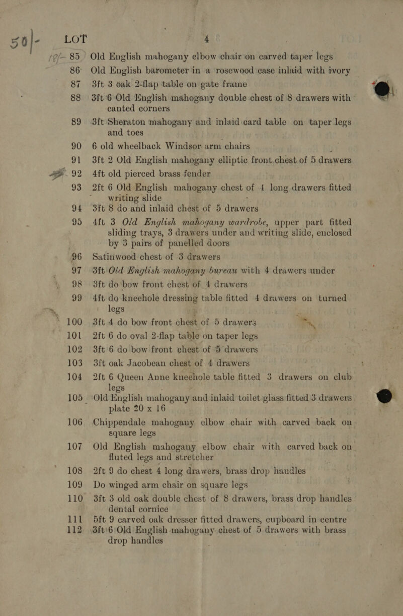 106 108 109 110 111 112 4 Old English mahogany elbow chair on carved taper legs 3ft 3 oak 2-flap table on gate frame 3ft 6 Old English mahogany double chest of 8 drawers with canted corners 3ft Sheraton mahogany and inlaid card table on taper legs and toes 6 old wheelback Windsor arm chairs 4ft old pierced brass fender writing slide 3ft 8 do and inlaid chest of 5 alaebnd 4ft 3 Old English mahogany wardrobe, upper part fitted sliding trays, 3 drawers under and writing slide, enclosed by 3 pairs of panelled doors Satinwood chest of 3 drawers 3ft Old English mahogany bureau with 4 drawers under 3ft do ‘bow front chest of 4 drawers 4ft do kneehole dressing table fitted 4 drawers on turned legs ; 3ft 4 do bow front ahem of 5 drawers b 2ft 6 do oval 2-flap table on taper legs 3ft' 6 do bow front chest of 5 drawers 3ft oak Jacobean chest of 4 drawers 2ft 6 Queen Anne kneehole table fitted 3 drawers on club legs plate 20 x 16 Chippendale mahogany elbow chair with carved back on square legs Old English mahogany elbow chair with carved back on fluted legs and stretcher 2ft 9 do chest 4 long drawers, brass drop handles Do winged arm chair on square legs 3ft 3 old oak double chest of 8 drawers, brass drop handles dental cornice 5ft 9 carved oak dresser fitted draw ers, cupboard in centre 3ft'6 Old: English. mahogany chest. of 5 drawers with brass drop handles