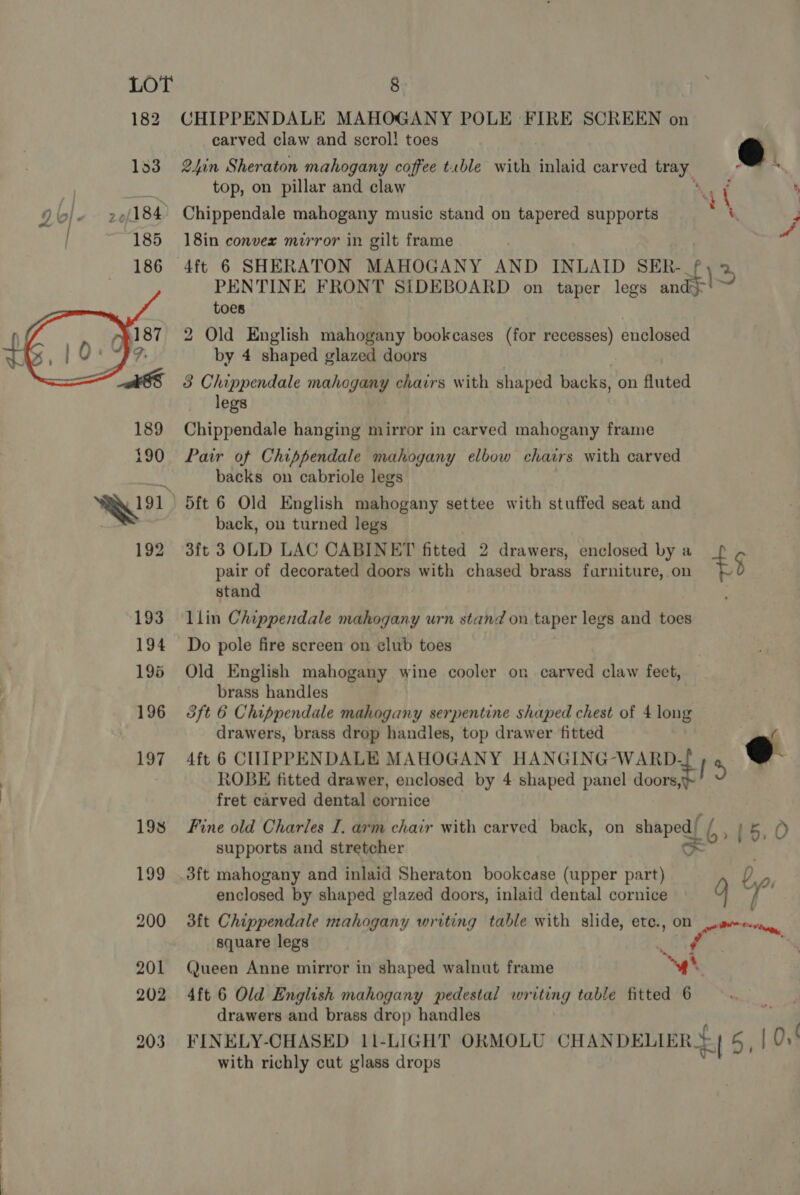 182 CHIPPENDALE MAHOGANY POLE FIRE SCREEN on carved claw and scrol! toes @ 153 2hin Sheraton mahogany coffee tuble with inlaid carved pS top, on pillar and claw 4 ' Chippendale mahogany music stand on tapered supports ou. 18in convex mirror in gilt frame 4ft 6 SHERATON MAHOGANY AND INLAID SER- \. 2. PENTINE FRONT SIDEBOARD on taper legs and} toes 2 Old English mahogany bookcases (for recesses) enclosed by 4 shaped glazed doors  3 Chippendale mahogany chairs with shaped backs, on fluted legs 189 Chippendale hanging mirror in carved mahogany frame 190 Pair of Chippendale mahogany elbow chairs with carved ic backs on cabriole legs a ee dft 6 Old English mahogany settee with stuffed seat and : back, ou turned legs 192 3ft 3 OLD LAC CABINET fitted 2 drawers, enclosed by a ! pair of decorated doors with chased brass furniture, on +5 stand 193 lin Chippendale mahogany urn stand on taper legs and toes 194 Do pole fire screen on elub toes 195 Old English mahogany wine cooler on carved claw feet, brass handles 196 3ft 6 Chippendale mahogany serpentine shaped chest of 4 long drawers, brass drop handles, top drawer fitted 197 4ft 6 CHUIPPENDALE MAHOGANY HANGING-WARD. f , @ ROBE fitted drawer, enclosed by 4 shaped panel doors, fret carved dental cornice 198 Fine old Charles I, arm chair with carved back, on shaped) / ii; O supports and stretcher so 199 .3ft mahogany and inlaid Sheraton bookcase (upper part) Da, enclosed by shaped glazed doors, inlaid dental cornice . hor ff 200 3ft Chippendale mahogany writing table with slide, etc., On Lime. hee, square legs see _ », 201 Queen Anne mirror in shaped walnut frame ‘yt 202 4ft 6 Old English mahogany pedestal writing table fitted 6 drawers and brass drop handles 203 FINELY-CHASED 11-LIGHT ORMOLU CHANDELIER =| 5, | with richly cut glass drops