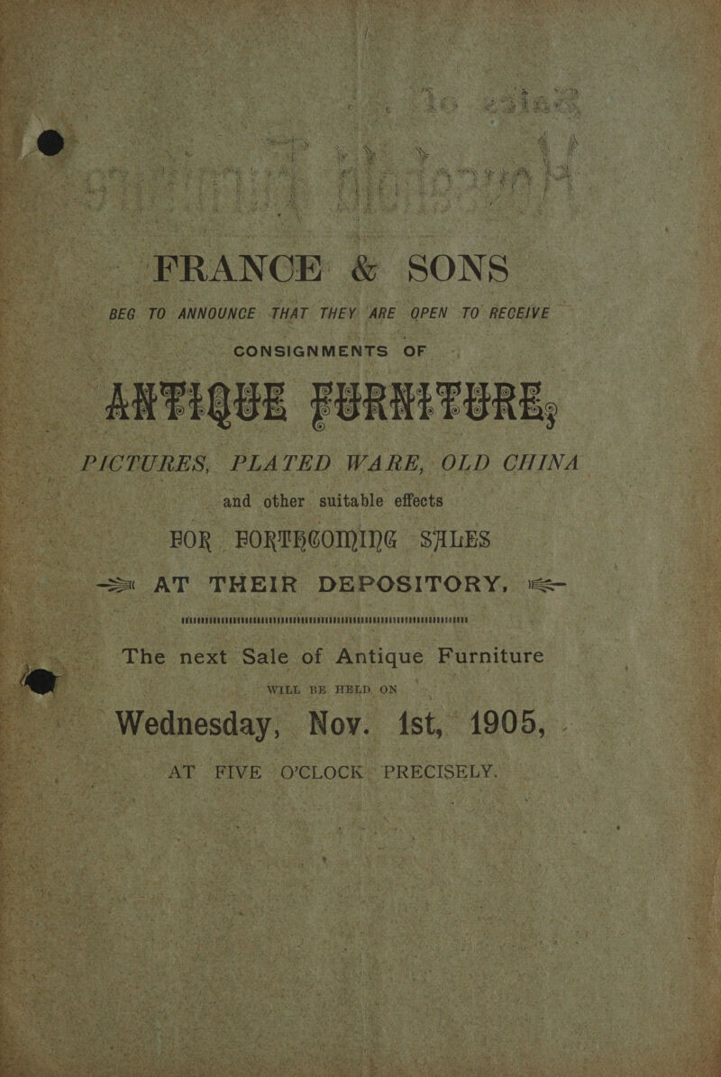 nee ine + RN ee ce ei - FRANCE &amp; SONS BEG TO ANNOUNCE THAT THEY ‘ARE OPEN TO’ RECEIVE CONSIGNMENTS OF ANTIQUE FURMTURE; PICTURES, PLATED WARE, OLD CHINA and other suitable effects BOR FORTBCOMING SALES CVADCUD CUTER TES URE CCE O LEE E CREPE T EER EE ETERS O REDE SERENE ERODED DERE The next Sale of Antique Furniture Wednesday, Noy. ist, 1900, . AT FIVE O'CLOCK PRECISELY.