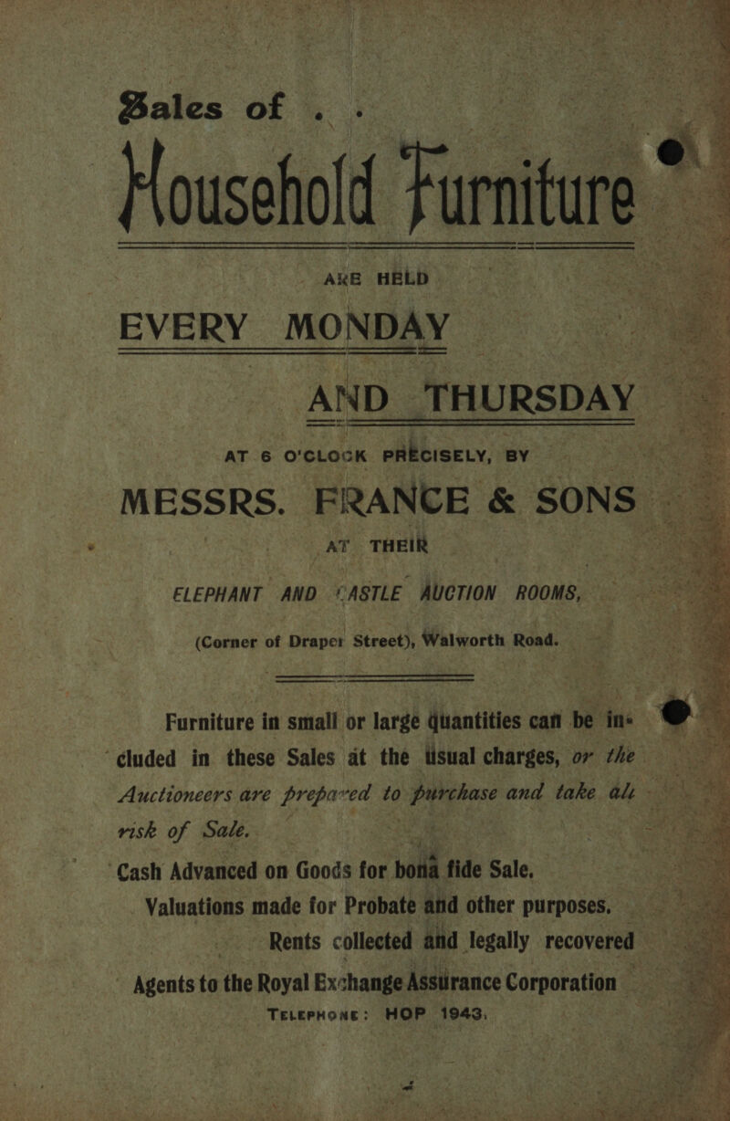 Bales : of Household Fur AKE nb EVERY MONDAY : . AND THURSDAY AT 6 o'cLock PRECISELY, BY MESSRS. FRANCE &amp; SONS AT THEIR  ELEPHANT AND ‘CASTLE AUCTION ROOMS, (Corner of Draper Street), Walworth Road. ee   me Furniture in small or large quantities can be ins “¢luded in these Sales at the tisual charges, ov the Sey Auctioneers are prepared to 0 purchase and take alt a | risk of Sale, : | | : Cash Advanced on Goods for boli fide Sale. Valuations made for Probate and other purposes, — | Rents collected and legally recovered — ~ Agents to the Royal Exchange Asstirance Corporation : Fe , 3 ie TELePHone: HOP 1943, ae a Ay 