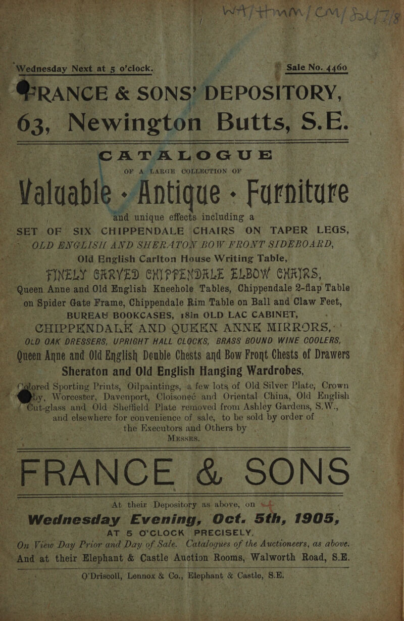   as a -,. £ “Wednesday Next at. 5 0 relock.. ene Yj Sale No. 4460 ~ @RANCE &amp; SONS? DEPOSITORY, 63; Newington Butts, S S.E: ATALOGUE OR Aor ‘LARGE COLLECTION OF ble - Antique - Furniture wha unique effects including a SET. OF. SIX CHIPPENDALE CHAIRS ON TAPER LEGS, “OLD ENGLISH AND SHERATON BOW FRONT SIDEBOARD, ~~ Old English Carlton House Writing Table, «FINELY GARVED CHIPPENDRLE ELBOW CHAIRS, - Queen Anne and Old English Kneehole Tables, Chippendale 2-flap Table oa on Spider Gate Frame, Chippendale Rim Table on Ball and Claw Feet, ¥: BUREAU BOOKCASES, 18in OLD LAC CABINET, . -CHIPPENDALK AND OQUKKN ANNK MIRRORS,: OLD OAK DRESSERS, UPRIGHT HALL CLOCKS, BRASS BOUND WINE COOLERS, fee Anne and Old English Double Chests and Bow Front Chests. of Drawers Sheraton and Old English Hanging Wardrobes, lored Sporting Prints, Oilpaintings, a few lots of Old Silver Plate, Crown by, Worcester, Davenport, Cloisoneé and Oriental China, Old English Sut-glass and Old Sheffield Plate removed from Ashley Gardens, S. W., and elsewhere for convenience of sale, to be sold by order of ie - the Executors and Others au . .              “ae ; Be are Cg ae . | Mussrs. 3 = é At their Depository as above, on a Wednesda Ly Evening, Oct. 5th, 1905, ie. ‘ AT 5 O'CLOCK | PRECISELY. t ‘ On View Day Prior and Day of Sale. ae al of the Auctioneers, as above.         iO! Driscoll, Lennox &amp; Co., , Blephant &amp; Castle, 8.E.   ee ers, ee eee) Soe he oe ee ee ee oa 