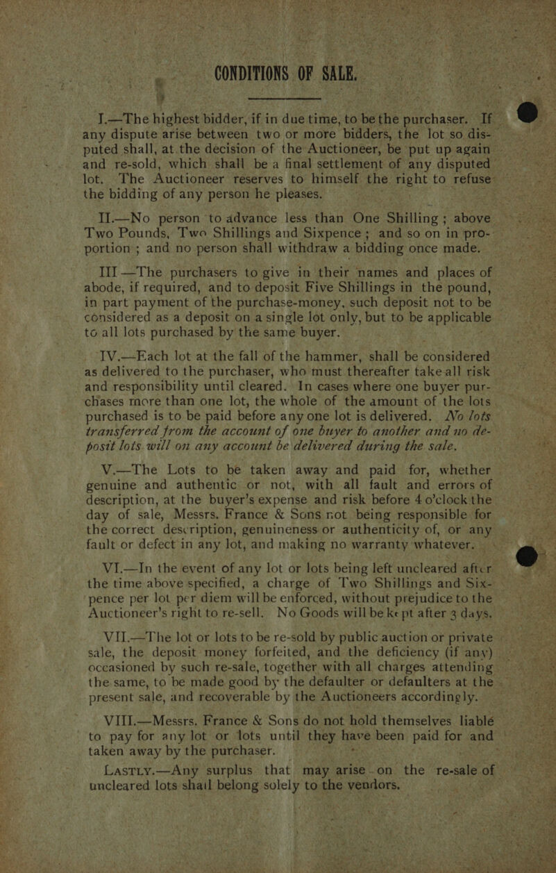 it ge “a CONDITIONS. OF sie | Fes x fi ay! + J ee cS  the bidding of any person he pleases. portion ; and no person shall withdraw a bidding once made. abode, if required, and to deposit Five Shillings in the pound, in part payment of the purchase-money, such deposit not to be to all lots purchased by the same buyer. as delivered to the purchaser, who must thereafter take all risk purchased is to be paid before any one lot is delivered. Vo /ots transferred from the account of one buyer to another and no de- postt lots. will on any account be delivered during the sale. genuine and authentic or not, with all fault and errors of day of sale, Messrs. France &amp; Sons not being responsible for the correct description, genuineness or authenticity of, or any fault or defect in any lot, and making no warranty’ whatever. VI.—In the event of any lot or lots being left uncleared after pence per lot per diem will be enforced, without prejudice to the Auctioneer’s right to re-sell. No Goods willbe ke pt after 3 days, present sale, and recoverable by the Auctioneers accordingly. taken away by the purchaser. uncleared lots shail belong solely to the yenRore. aX a      