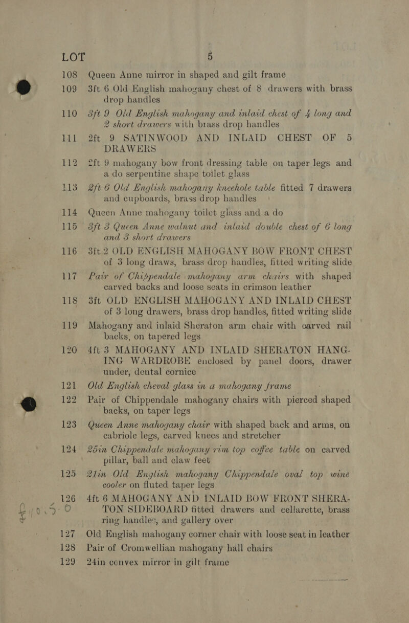 LOT 108 109 5 Queen Anne mirror in shaped and gilt framé 3ft 6 Old English mahogany chest of 8 drawers with brass drop handles 3ft 9 Old English mahogany and inlaid chest of 4 long and 2 short drawers with brass drop handles 2it 9 SATINWOOD AND INLAID CHEST OF 5 DRAWERS 2ft 9 mahogany bow front dressing table on taper legs and a do serpentine shape toilet glass 2ft 6 Old English mahogany kneehole table fitted 7 drawers and cupboards, brass drop handles Queen Anne mahogany toilet glass and a do and 3 short drawers 3ft 2 OLD ENGLISH MAHOGANY BOW FRONT CHEST of 3 long draws, brass drop handles, fitted writing slide Pair of Chippendale mahogany arm chairs with shaped carved backs and loose seats in crimson leather 3ft OLD ENGLISH MAHOGANY AND INLAID CHEST of 3 long drawers, brass drop handles, fitted writing slide Mahogany and inlaid Sheraton arm chair with carved rail backs, on tapered legs 4ft 3 MAHOGANY AND INLAID SHERATON HANG- ING WARDROBE enclosed by panel doors, drawer under, dental cornice Old English cheval glass in a mahogany frame Pair of Chippendale mahogany chairs with pierced shaped backs, on taper legs Queen Anne mahogany chair with shaped back and arms, on cabriole legs, carved knees and stretcher 25in Chippendale mahogany rim top coffee table on carved pillar, ball and claw feet 2lin Old English mahogany Chippendale oval top wine cooler on fluted taper legs 4ft 6 MAHOGANY AND INLAID BOW FRONT SHERA- TON SIDEBOARD fitted drawers and cellarette, brass ring handles, and gallery over Old English mahogany corner chair with loose seat in leather Pair of Cromwellian mahogany hall chairs 24in convex mirror in gilt frame