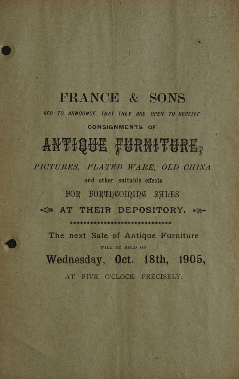  FRANCE &amp; SONS ae BEG TO ANNOUNCE THAT THEY ARE OPEN TO RECEIVE ‘2 | RRTIQUE PURMITERE, oe PICTURES, PLATED WARE, OLD CHINA and other suitable effects | FOR BORTRCOMING SALES = AT THEIR DEPOSITORY, = HECOSUDOURONGOLOLEADEOCCUCOGUDOSONEEREESOUNEDSU ORCA NCDSERERE NOS NegoNS cae es The next Sale of Antique Furniture © WILL BE HELD ON Wednesday, Oct. 18th, 1905, AT. FIVE O’CLOCK PRECISELY. —   