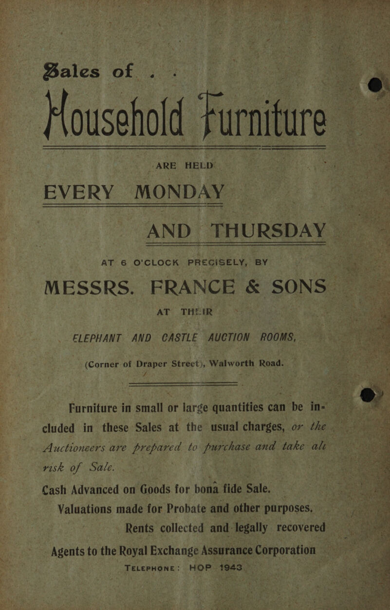Bales of. ARE HELD — EVERY MONDAY AND. THURSDAY AT 6 O'CLOCK PRECISELY, BY MESSRS. FRANCE SONS AT THEIR:  ELEPHANT AND CASTLE AUCTION ROOMS, (Corner of Draper Street), Walworth Road. 7 , Auctioneers are prepared to purchase and take alt risk. of Sale. | Cash Advanced on Goods for bona fide Sale. Valuations made for Probate and other purposes. - Agents i the Royal Exchange Assurance Corporation TELEPHONE : HOP. 1943   : 44 t Marie y us ae : ; ease SP cs an 4 oe: 7, ne Pte Po Gan he: fs ‘ “i. &amp; S798 ee: <5 Coes 5 ek Ara Ps . ith 4 Aes | hs ban OS: fie 