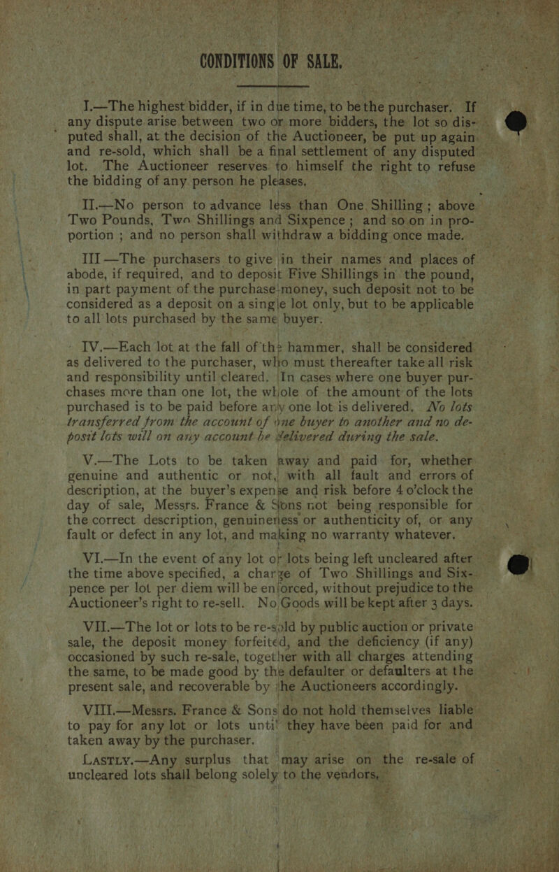 ¥ ek) hae = ke Nan thm Mat Ae Ac ae uO gag ha TRIE A URS op \ ae j Fe Stee y £ : CONDITIONS OF silt Fee  lot. The Auctioneer reserves to himself the pint to re the bidding of any. person. he pleases, portion ; and no person shall withdraw a bidding once made. abode, if required, and to deposit Five Shillings in. the pound, in part payment of the purchase;money, such deposit not to be considered as a deposit on a sing\e lot only, but to be applicable to all lots purchased by the same buyer. | ate as delivered to the purchaser, wito must thereafter take all risk and responsibility until cleared. In cases where one buyer pur-’ chases more than one lot, the whole of the amount of the lots purchased is to be paid before an'y one lot is delivered. Vo Jots transferred from the account of ne buyer to another and no de- posit lots will on any account be #elivered during the sale. V.—The Lots to be taken away and paid for, whether. genuine and authentic or not, with all fault and errors of description, at the buyer’s expense and risk before 4 o’clock the the correct description, genuinerjess or authenticity of, or any fault or defect in any lot, and making no warranty whatever, pence per lot per diem will be enforced, without prejudice to the Auctioneer’s right to re-sell. No, Goods will be kept after 3 days. VII.—The lot or lots to be re-ssld by public auction or private sale, the deposit money forfeited, and the deficiency (if any) occasioned by such re-sale, together with all charges attending present sale, and recoverable by he Auctioneers accordingly. — to pay for any lot or lots unti! they have been paid for and taken away by the purchaser. Lastty.—Any surplus that may arise on the re-sale of uncleared lots shail belong solely to the vehdohate iy w   