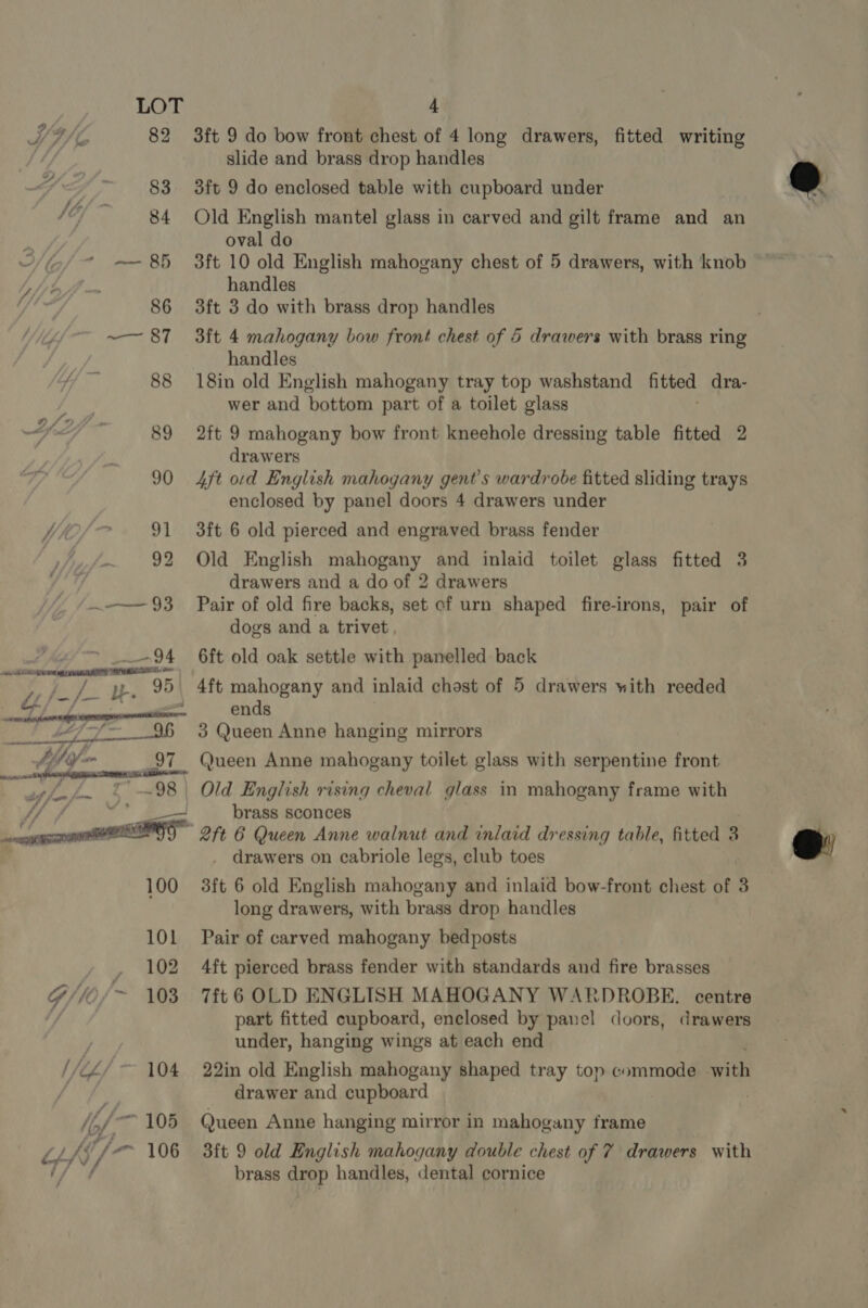  3ft 9 do bow front chest of 4 long drawers, fitted writing 3ft 9 do enclosed table with cupboard under Old English mantel glass in carved and gilt frame and an oval do 3ft 10 old English mahogany chest of 5 drawers, with knob handles 3ft 4 mahogany bow front chest of 6 drawers with brass ring handles 18in old English mahogany tray top washstand fitted dra- wer and bottom part of a toilet glass 2ft 9 mahogany bow front kneehole dressing table fitted 2 drawers 4ft ord English mahogany gent’s wardrobe fitted sliding trays enclosed by panel doors 4 drawers under 3ft 6 old pierced and engraved brass fender Old English spate and inlaid toilet glass fitted 3 drawers and a do of 2 drawers Pair of old fire backs, set cf urn shaped fire-irons, pair of dogs and a trivet, 6ft old oak settle with panelled back 4ft mahogany and inlaid chost of 5 drawers with reeded ends 3 Queen Anne hanging mirrors Queen Anne mahogany toilet glass with serpentine front brass sconces _ drawers on cabriole legs, club toes 3ft 6 old English mahogany and inlaid bow-front chest of 3 long drawers, with brass drop handles Pair of carved mahogany bedposts 4ft pierced brass fender with standards and fire brasses 7ft 6 OLD ENGLISH MAHOGANY WARDROBE. centre part fitted cupboard, enclosed by panel doors, drawers under, hanging wings at each end 22in old English mahogany shaped tray top commode ea drawer and cupboard Queen Anne hanging mirror in mahogany frame 3ft 9 old English mahogany double chest of 7 drawers with brass drop handles, dental cornice
